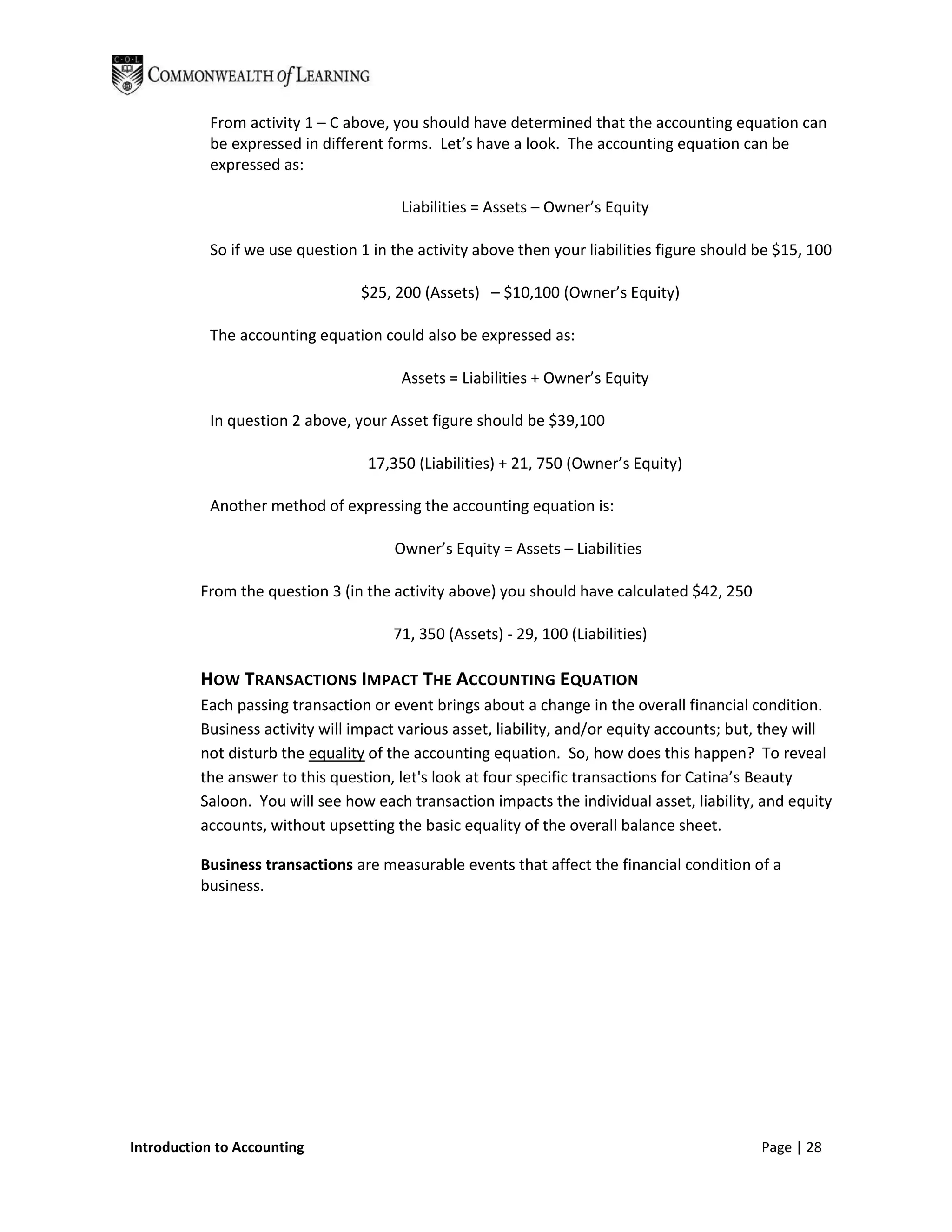 From activity 1 – C above, you should have determined that the accounting equation can
           be expressed in different forms. Let’s have a look. The accounting equation can be
           expressed as:

                                       Liabilities = Assets – Owner’s Equity

           So if we use question 1 in the activity above then your liabilities figure should be $15, 100

                                 $25, 200 (Assets) – $10,100 (Owner’s Equity)

           The accounting equation could also be expressed as:

                                       Assets = Liabilities + Owner’s Equity

           In question 2 above, your Asset figure should be $39,100

                                  17,350 (Liabilities) + 21, 750 (Owner’s Equity)

           Another method of expressing the accounting equation is:

                                      Owner’s Equity = Assets – Liabilities

          From the question 3 (in the activity above) you should have calculated $42, 250

                                      71, 350 (Assets) - 29, 100 (Liabilities)

          HOW TRANSACTIONS IMPACT THE ACCOUNTING EQUATION
          Each passing transaction or event brings about a change in the overall financial condition.
          Business activity will impact various asset, liability, and/or equity accounts; but, they will
          not disturb the equality of the accounting equation. So, how does this happen? To reveal
          the answer to this question, let's look at four specific transactions for Catina’s Beauty
          Saloon. You will see how each transaction impacts the individual asset, liability, and equity
          accounts, without upsetting the basic equality of the overall balance sheet.

          Business transactions are measurable events that affect the financial condition of a
          business.




Introduction to Accounting                                                                   Page | 28
 