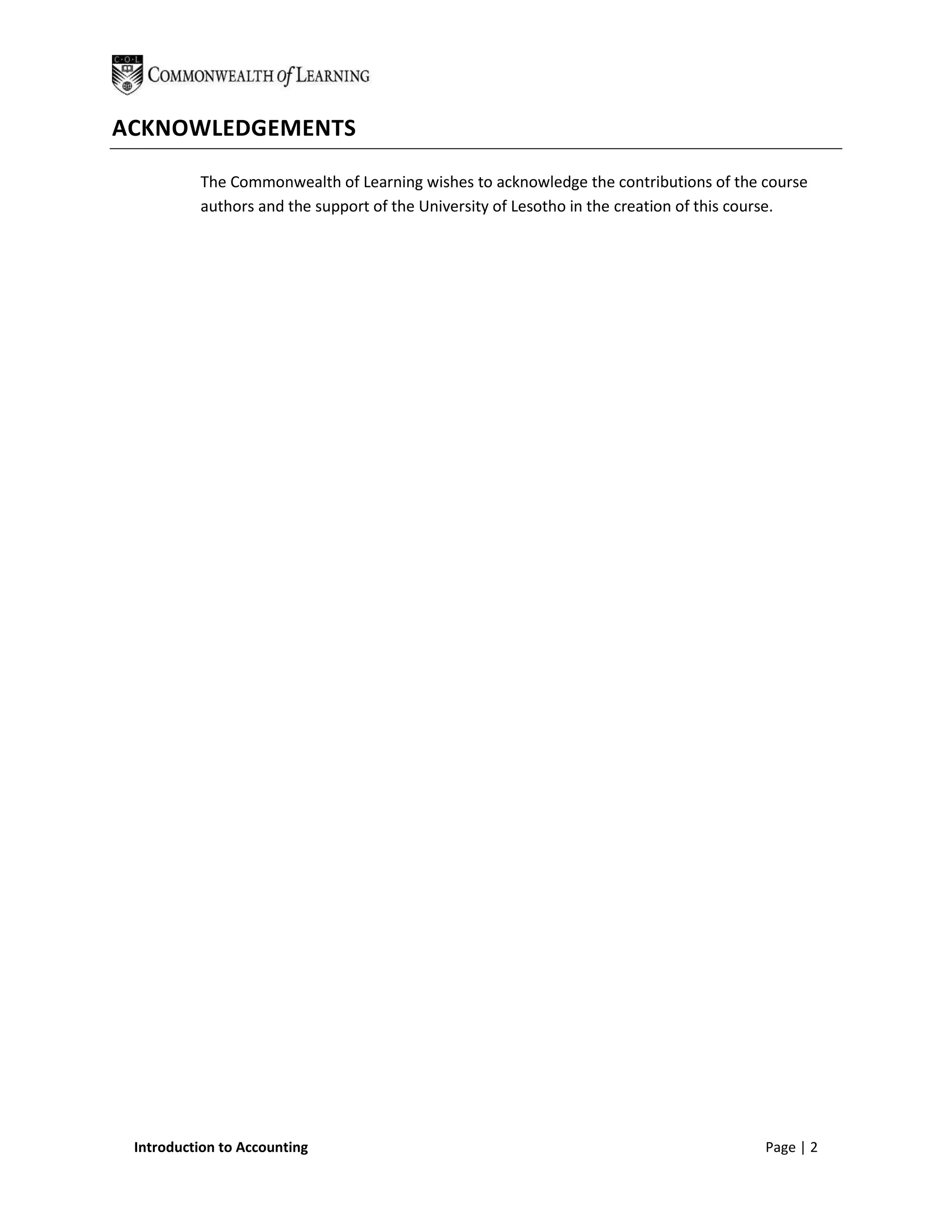 ACKNOWLEDGEMENTS

          The Commonwealth of Learning wishes to acknowledge the contributions of the course
          authors and the support of the University of Lesotho in the creation of this course.




 Introduction to Accounting                                                             Page | 2
 