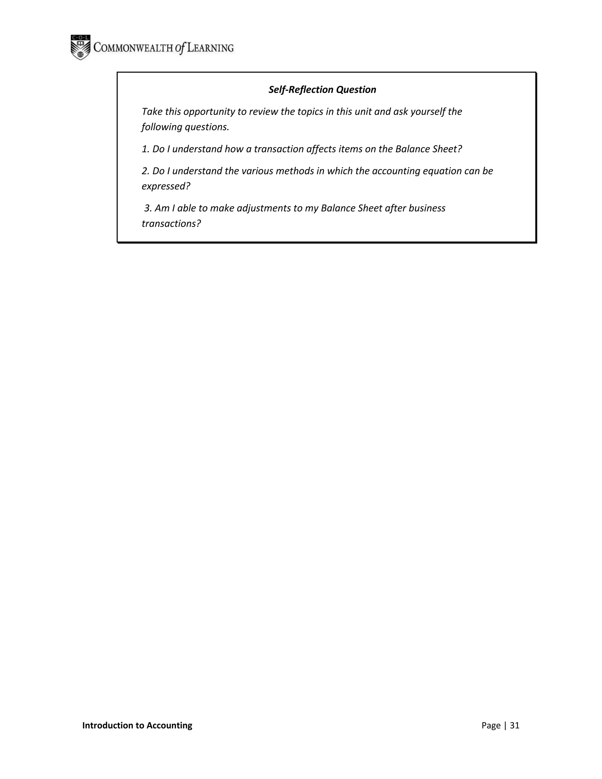 Self-Reflection Question

              Take this opportunity to review the topics in this unit and ask yourself the
              following questions.

              1. Do I understand how a transaction affects items on the Balance Sheet?

              2. Do I understand the various methods in which the accounting equation can be
              expressed?

               3. Am I able to make adjustments to my Balance Sheet after business
              transactions?




Introduction to Accounting                                                                   Page | 31
 