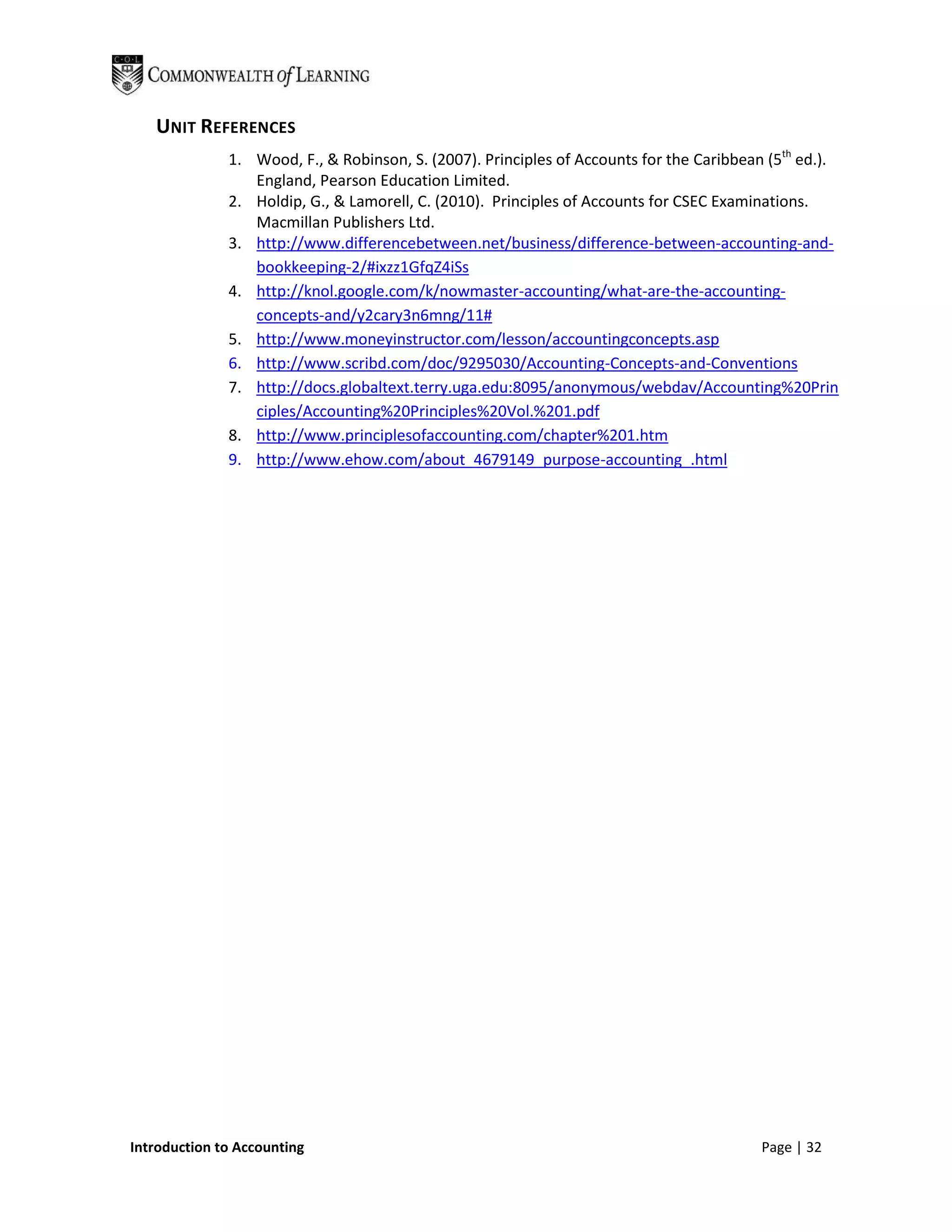 UNIT REFERENCES
              1. Wood, F., & Robinson, S. (2007). Principles of Accounts for the Caribbean (5th ed.).
                 England, Pearson Education Limited.
              2. Holdip, G., & Lamorell, C. (2010). Principles of Accounts for CSEC Examinations.
                 Macmillan Publishers Ltd.
              3. http://www.differencebetween.net/business/difference-between-accounting-and-
                 bookkeeping-2/#ixzz1GfqZ4iSs
              4. http://knol.google.com/k/nowmaster-accounting/what-are-the-accounting-
                 concepts-and/y2cary3n6mng/11#
              5. http://www.moneyinstructor.com/lesson/accountingconcepts.asp
              6. http://www.scribd.com/doc/9295030/Accounting-Concepts-and-Conventions
              7. http://docs.globaltext.terry.uga.edu:8095/anonymous/webdav/Accounting%20Prin
                 ciples/Accounting%20Principles%20Vol.%201.pdf
              8. http://www.principlesofaccounting.com/chapter%201.htm
              9. http://www.ehow.com/about_4679149_purpose-accounting_.html




Introduction to Accounting                                                                Page | 32
 
