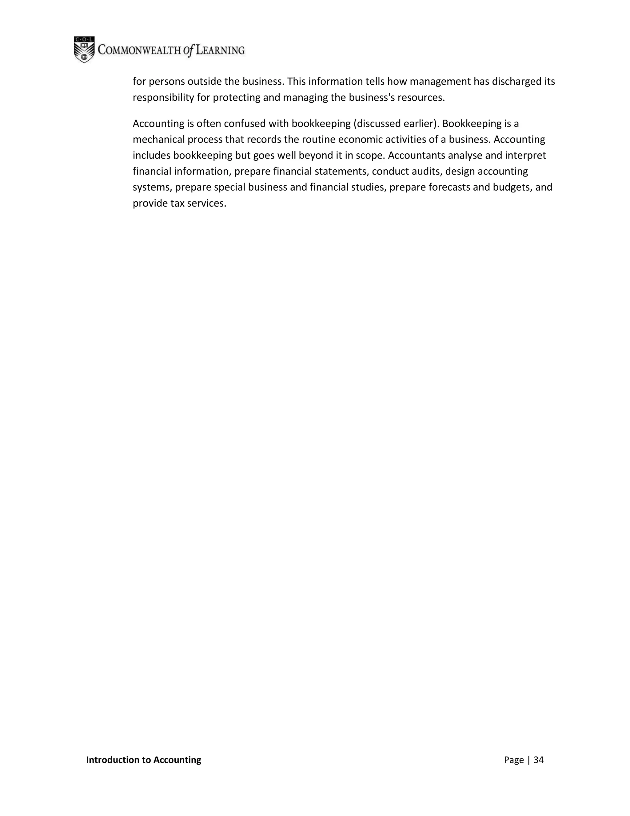 for persons outside the business. This information tells how management has discharged its
          responsibility for protecting and managing the business's resources.

          Accounting is often confused with bookkeeping (discussed earlier). Bookkeeping is a
          mechanical process that records the routine economic activities of a business. Accounting
          includes bookkeeping but goes well beyond it in scope. Accountants analyse and interpret
          financial information, prepare financial statements, conduct audits, design accounting
          systems, prepare special business and financial studies, prepare forecasts and budgets, and
          provide tax services.




Introduction to Accounting                                                                Page | 34
 