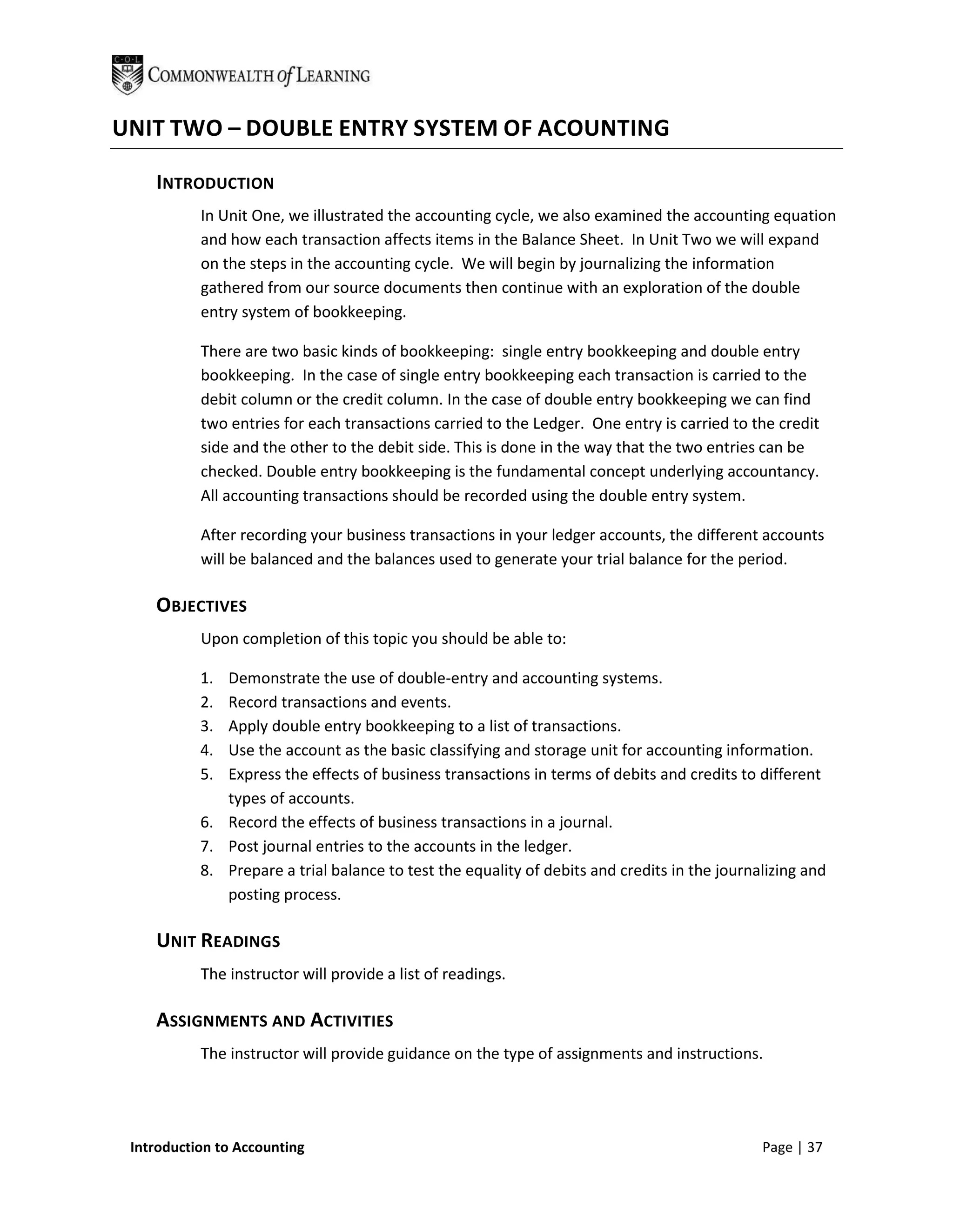 UNIT TWO – DOUBLE ENTRY SYSTEM OF ACOUNTING

    INTRODUCTION
           In Unit One, we illustrated the accounting cycle, we also examined the accounting equation
           and how each transaction affects items in the Balance Sheet. In Unit Two we will expand
           on the steps in the accounting cycle. We will begin by journalizing the information
           gathered from our source documents then continue with an exploration of the double
           entry system of bookkeeping.

           There are two basic kinds of bookkeeping: single entry bookkeeping and double entry
           bookkeeping. In the case of single entry bookkeeping each transaction is carried to the
           debit column or the credit column. In the case of double entry bookkeeping we can find
           two entries for each transactions carried to the Ledger. One entry is carried to the credit
           side and the other to the debit side. This is done in the way that the two entries can be
           checked. Double entry bookkeeping is the fundamental concept underlying accountancy.
           All accounting transactions should be recorded using the double entry system.

           After recording your business transactions in your ledger accounts, the different accounts
           will be balanced and the balances used to generate your trial balance for the period.

    OBJECTIVES
           Upon completion of this topic you should be able to:

           1. Demonstrate the use of double-entry and accounting systems.
           2. Record transactions and events.
           3. Apply double entry bookkeeping to a list of transactions.
           4. Use the account as the basic classifying and storage unit for accounting information.
           5. Express the effects of business transactions in terms of debits and credits to different
              types of accounts.
           6. Record the effects of business transactions in a journal.
           7. Post journal entries to the accounts in the ledger.
           8. Prepare a trial balance to test the equality of debits and credits in the journalizing and
              posting process.

    UNIT READINGS
           The instructor will provide a list of readings.

    ASSIGNMENTS AND ACTIVITIES
           The instructor will provide guidance on the type of assignments and instructions.




 Introduction to Accounting                                                                   Page | 37
 