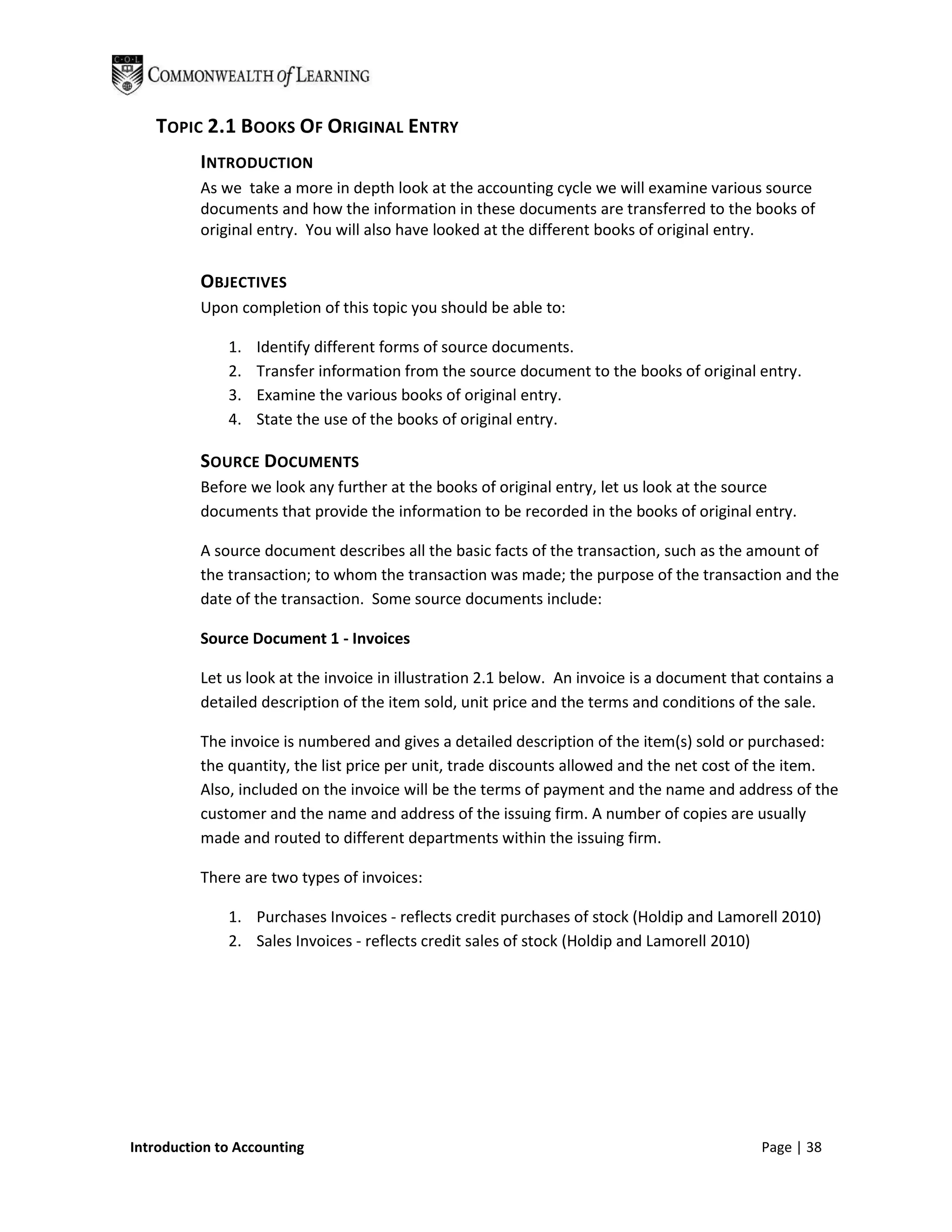 TOPIC 2.1 BOOKS OF ORIGINAL ENTRY
          INTRODUCTION
          As we take a more in depth look at the accounting cycle we will examine various source
          documents and how the information in these documents are transferred to the books of
          original entry. You will also have looked at the different books of original entry.


          OBJECTIVES
          Upon completion of this topic you should be able to:

              1.   Identify different forms of source documents.
              2.   Transfer information from the source document to the books of original entry.
              3.   Examine the various books of original entry.
              4.   State the use of the books of original entry.

          SOURCE DOCUMENTS
          Before we look any further at the books of original entry, let us look at the source
          documents that provide the information to be recorded in the books of original entry.

          A source document describes all the basic facts of the transaction, such as the amount of
          the transaction; to whom the transaction was made; the purpose of the transaction and the
          date of the transaction. Some source documents include:

          Source Document 1 - Invoices

          Let us look at the invoice in illustration 2.1 below. An invoice is a document that contains a
          detailed description of the item sold, unit price and the terms and conditions of the sale.

          The invoice is numbered and gives a detailed description of the item(s) sold or purchased:
          the quantity, the list price per unit, trade discounts allowed and the net cost of the item.
          Also, included on the invoice will be the terms of payment and the name and address of the
          customer and the name and address of the issuing firm. A number of copies are usually
          made and routed to different departments within the issuing firm.

          There are two types of invoices:

              1. Purchases Invoices - reflects credit purchases of stock (Holdip and Lamorell 2010)
              2. Sales Invoices - reflects credit sales of stock (Holdip and Lamorell 2010)




Introduction to Accounting                                                                   Page | 38
 