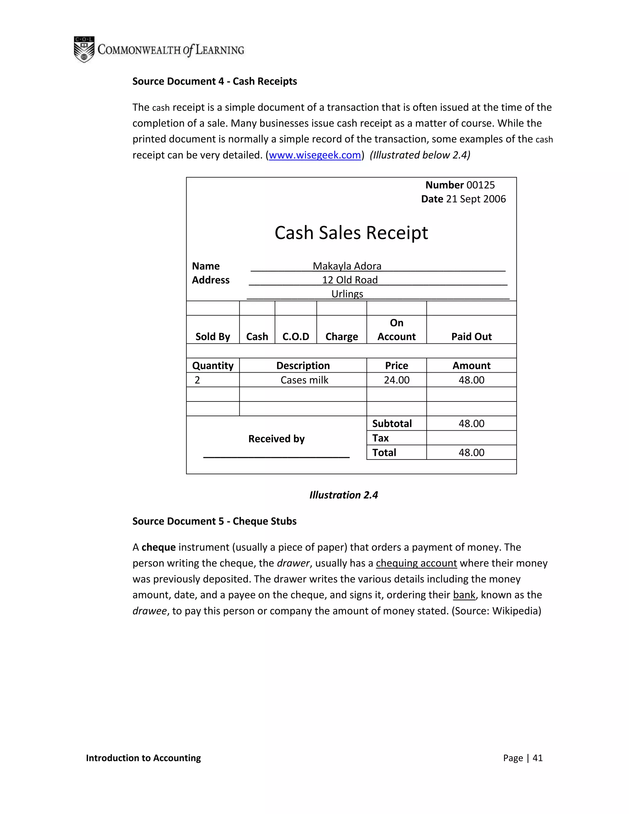 Source Document 4 - Cash Receipts

          The cash receipt is a simple document of a transaction that is often issued at the time of the
          completion of a sale. Many businesses issue cash receipt as a matter of course. While the
          printed document is normally a simple record of the transaction, some examples of the cash
          receipt can be very detailed. (www.wisegeek.com) (Illustrated below 2.4)

                                                                                Number 00125
                                                                               Date 21 Sept 2006


                                           Cash Sales Receipt
                       Name          ___________Makayla Adora______________________
                       Address      _____________12 Old Road_______________________
                                    _______________Urlings__________________________

                                                                     On
                        Sold By     Cash    C.O.D      Charge      Account           Paid Out

                        Quantity           Description                 Price         Amount
                        2                   Cases milk                 24.00          48.00


                                                                  Subtotal            48.00
                                     Received by                  Tax
                             __________________________           Total               48.00


                                                    Illustration 2.4

          Source Document 5 - Cheque Stubs

          A cheque instrument (usually a piece of paper) that orders a payment of money. The
          person writing the cheque, the drawer, usually has a chequing account where their money
          was previously deposited. The drawer writes the various details including the money
          amount, date, and a payee on the cheque, and signs it, ordering their bank, known as the
          drawee, to pay this person or company the amount of money stated. (Source: Wikipedia)




Introduction to Accounting                                                                      Page | 41
 