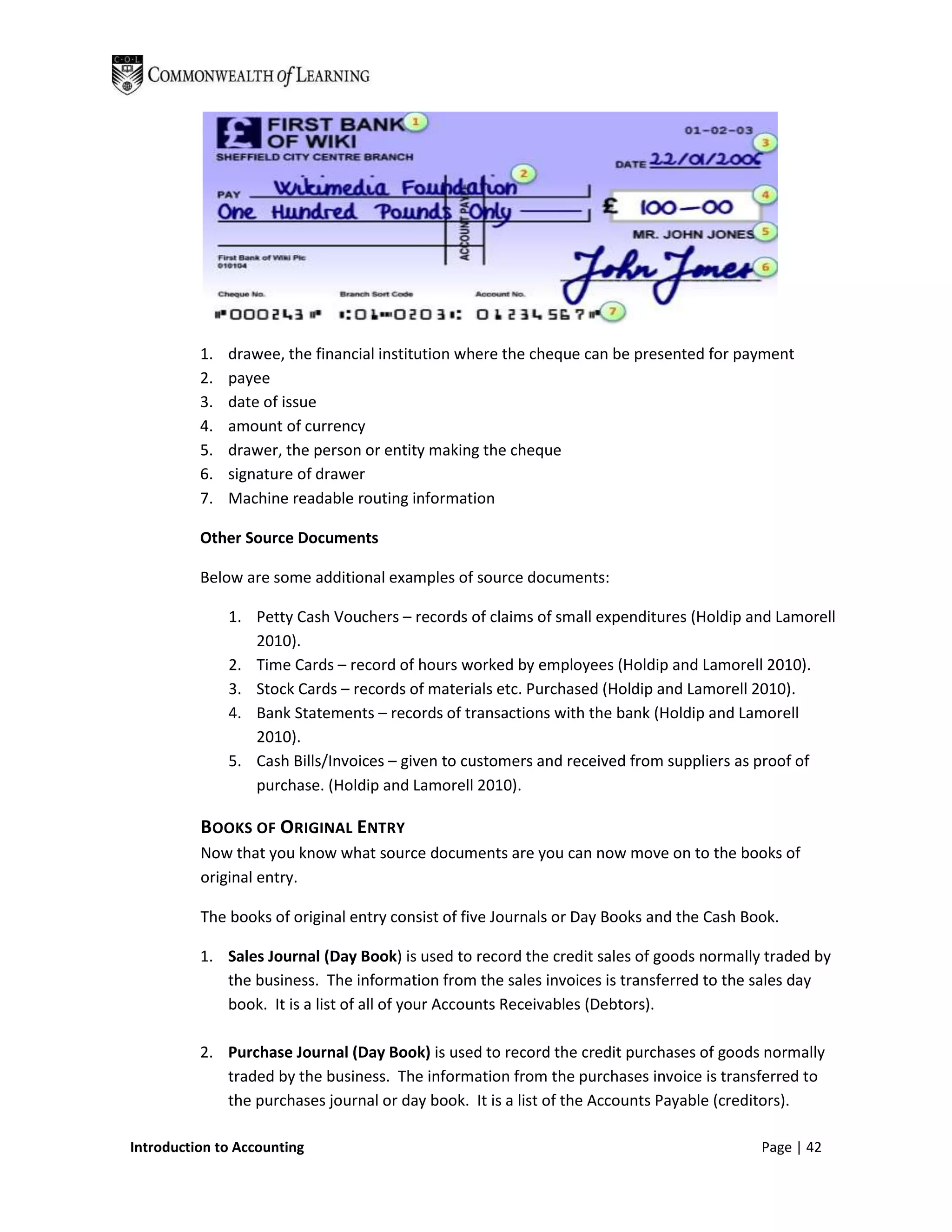 1.   drawee, the financial institution where the cheque can be presented for payment
          2.   payee
          3.   date of issue
          4.   amount of currency
          5.   drawer, the person or entity making the cheque
          6.   signature of drawer
          7.   Machine readable routing information

          Other Source Documents

          Below are some additional examples of source documents:

               1. Petty Cash Vouchers – records of claims of small expenditures (Holdip and Lamorell
                  2010).
               2. Time Cards – record of hours worked by employees (Holdip and Lamorell 2010).
               3. Stock Cards – records of materials etc. Purchased (Holdip and Lamorell 2010).
               4. Bank Statements – records of transactions with the bank (Holdip and Lamorell
                  2010).
               5. Cash Bills/Invoices – given to customers and received from suppliers as proof of
                  purchase. (Holdip and Lamorell 2010).

          BOOKS OF ORIGINAL ENTRY
          Now that you know what source documents are you can now move on to the books of
          original entry.

          The books of original entry consist of five Journals or Day Books and the Cash Book.

          1. Sales Journal (Day Book) is used to record the credit sales of goods normally traded by
             the business. The information from the sales invoices is transferred to the sales day
             book. It is a list of all of your Accounts Receivables (Debtors).

          2. Purchase Journal (Day Book) is used to record the credit purchases of goods normally
             traded by the business. The information from the purchases invoice is transferred to
             the purchases journal or day book. It is a list of the Accounts Payable (creditors).

Introduction to Accounting                                                                 Page | 42
 
