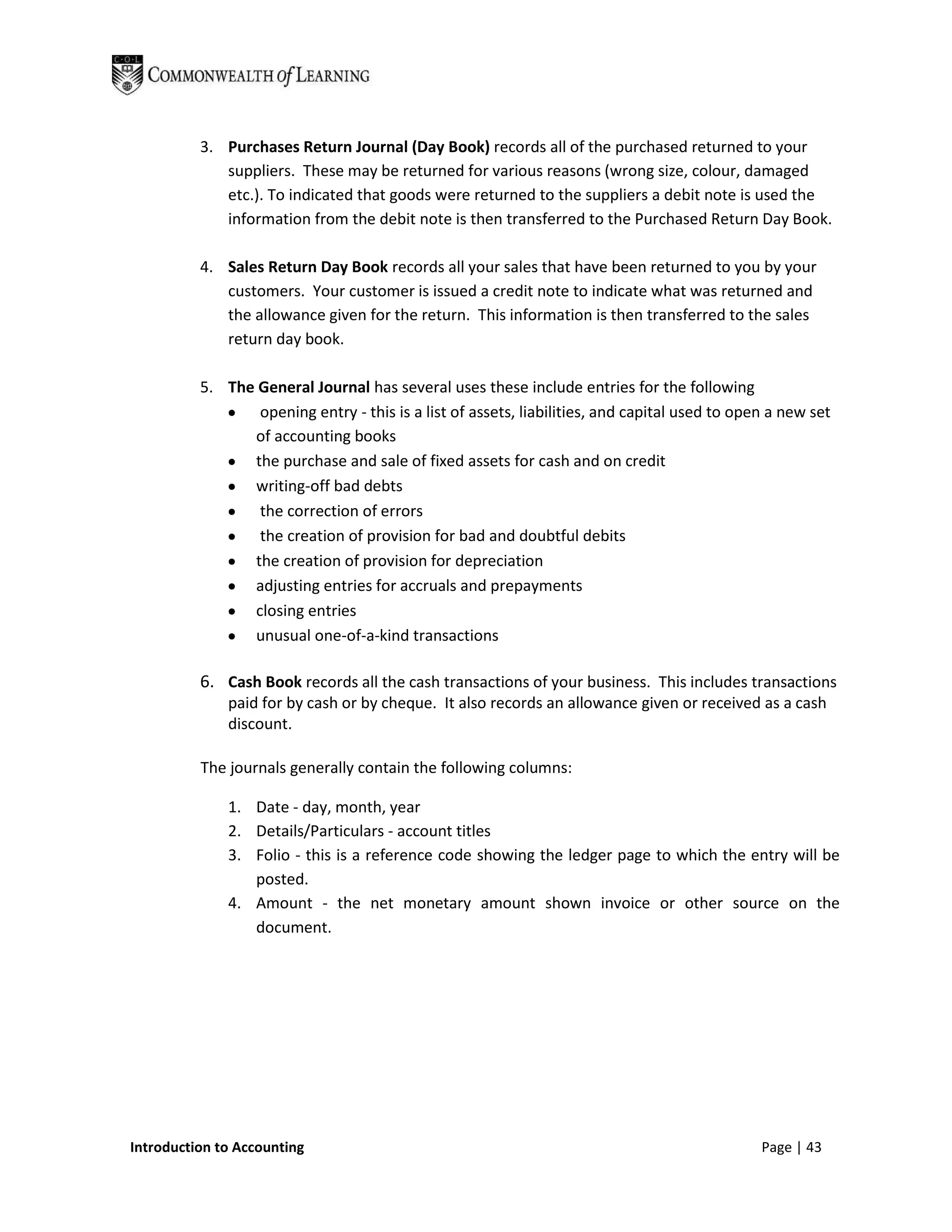 3. Purchases Return Journal (Day Book) records all of the purchased returned to your
             suppliers. These may be returned for various reasons (wrong size, colour, damaged
             etc.). To indicated that goods were returned to the suppliers a debit note is used the
             information from the debit note is then transferred to the Purchased Return Day Book.

          4. Sales Return Day Book records all your sales that have been returned to you by your
             customers. Your customer is issued a credit note to indicate what was returned and
             the allowance given for the return. This information is then transferred to the sales
             return day book.

          5. The General Journal has several uses these include entries for the following
                 opening entry - this is a list of assets, liabilities, and capital used to open a new set
                of accounting books
                the purchase and sale of fixed assets for cash and on credit
                writing-off bad debts
                 the correction of errors
                 the creation of provision for bad and doubtful debits
                the creation of provision for depreciation
                adjusting entries for accruals and prepayments
                closing entries
                unusual one-of-a-kind transactions

          6. Cash Book records all the cash transactions of your business. This includes transactions
              paid for by cash or by cheque. It also records an allowance given or received as a cash
              discount.

          The journals generally contain the following columns:

              1. Date - day, month, year
              2. Details/Particulars - account titles
              3. Folio - this is a reference code showing the ledger page to which the entry will be
                 posted.
              4. Amount - the net monetary amount shown invoice or other source on the
                 document.




Introduction to Accounting                                                                     Page | 43
 
