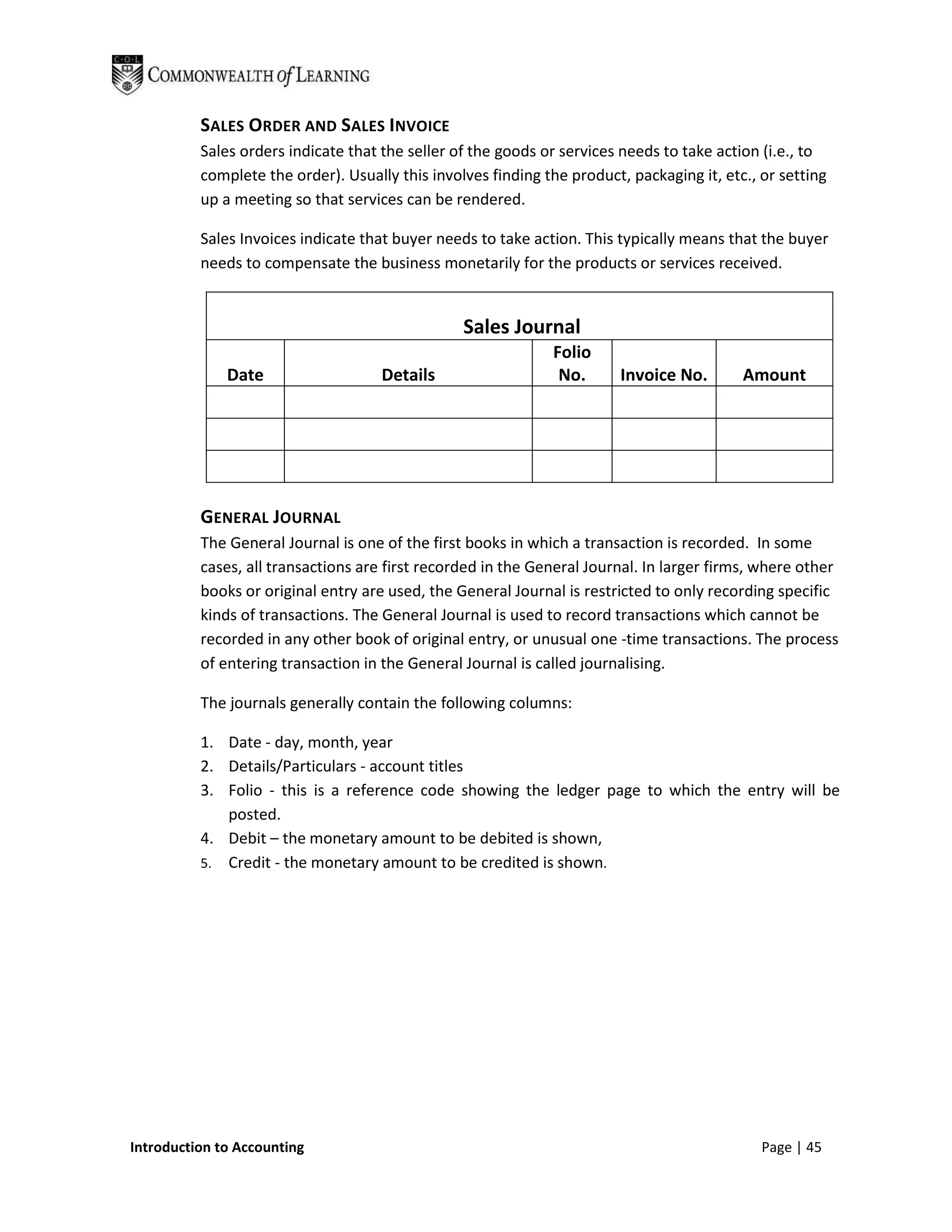 SALES ORDER AND SALES INVOICE
          Sales orders indicate that the seller of the goods or services needs to take action (i.e., to
          complete the order). Usually this involves finding the product, packaging it, etc., or setting
          up a meeting so that services can be rendered.

          Sales Invoices indicate that buyer needs to take action. This typically means that the buyer
          needs to compensate the business monetarily for the products or services received.


                                                 Sales Journal
                                                              Folio
              Date                   Details                   No.       Invoice No.       Amount




          GENERAL JOURNAL
          The General Journal is one of the first books in which a transaction is recorded. In some
          cases, all transactions are first recorded in the General Journal. In larger firms, where other
          books or original entry are used, the General Journal is restricted to only recording specific
          kinds of transactions. The General Journal is used to record transactions which cannot be
          recorded in any other book of original entry, or unusual one -time transactions. The process
          of entering transaction in the General Journal is called journalising.

          The journals generally contain the following columns:

          1. Date - day, month, year
          2. Details/Particulars - account titles
          3. Folio - this is a reference code showing the ledger page to which the entry will be
             posted.
          4. Debit – the monetary amount to be debited is shown,
          5. Credit - the monetary amount to be credited is shown.




Introduction to Accounting                                                                    Page | 45
 