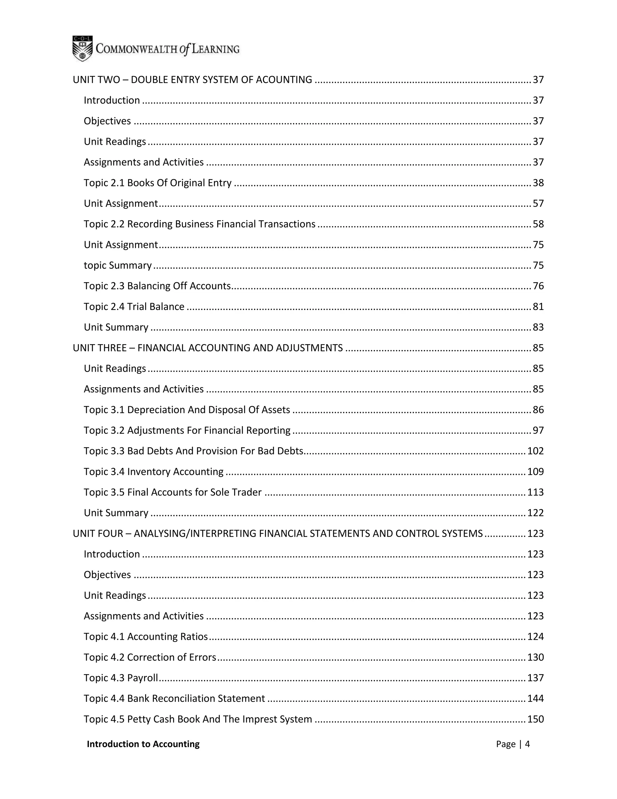 UNIT TWO – DOUBLE ENTRY SYSTEM OF ACOUNTING .............................................................................. 37
  Introduction ............................................................................................................................................ 37
  Objectives ............................................................................................................................................... 37
  Unit Readings .......................................................................................................................................... 37
  Assignments and Activities ..................................................................................................................... 37
  Topic 2.1 Books Of Original Entry ........................................................................................................... 38
  Unit Assignment ...................................................................................................................................... 57
  Topic 2.2 Recording Business Financial Transactions ............................................................................. 58
  Unit Assignment ...................................................................................................................................... 75
  topic Summary ........................................................................................................................................ 75
  Topic 2.3 Balancing Off Accounts............................................................................................................ 76
  Topic 2.4 Trial Balance ............................................................................................................................ 81
  Unit Summary ......................................................................................................................................... 83
UNIT THREE – FINANCIAL ACCOUNTING AND ADJUSTMENTS ................................................................... 85
  Unit Readings .......................................................................................................................................... 85
  Assignments and Activities ..................................................................................................................... 85
  Topic 3.1 Depreciation And Disposal Of Assets ...................................................................................... 86
  Topic 3.2 Adjustments For Financial Reporting ...................................................................................... 97
  Topic 3.3 Bad Debts And Provision For Bad Debts................................................................................ 102
  Topic 3.4 Inventory Accounting ............................................................................................................ 109
  Topic 3.5 Final Accounts for Sole Trader .............................................................................................. 113
  Unit Summary ....................................................................................................................................... 122
UNIT FOUR – ANALYSING/INTERPRETING FINANCIAL STATEMENTS AND CONTROL SYSTEMS ............... 123
  Introduction .......................................................................................................................................... 123
  Objectives ............................................................................................................................................. 123
  Unit Readings ........................................................................................................................................ 123
  Assignments and Activities ................................................................................................................... 123
  Topic 4.1 Accounting Ratios .................................................................................................................. 124
  Topic 4.2 Correction of Errors ............................................................................................................... 130
  Topic 4.3 Payroll .................................................................................................................................... 137
  Topic 4.4 Bank Reconciliation Statement ............................................................................................. 144
  Topic 4.5 Petty Cash Book And The Imprest System ............................................................................ 150

   Introduction to Accounting                                                                                                                 Page | 4
 