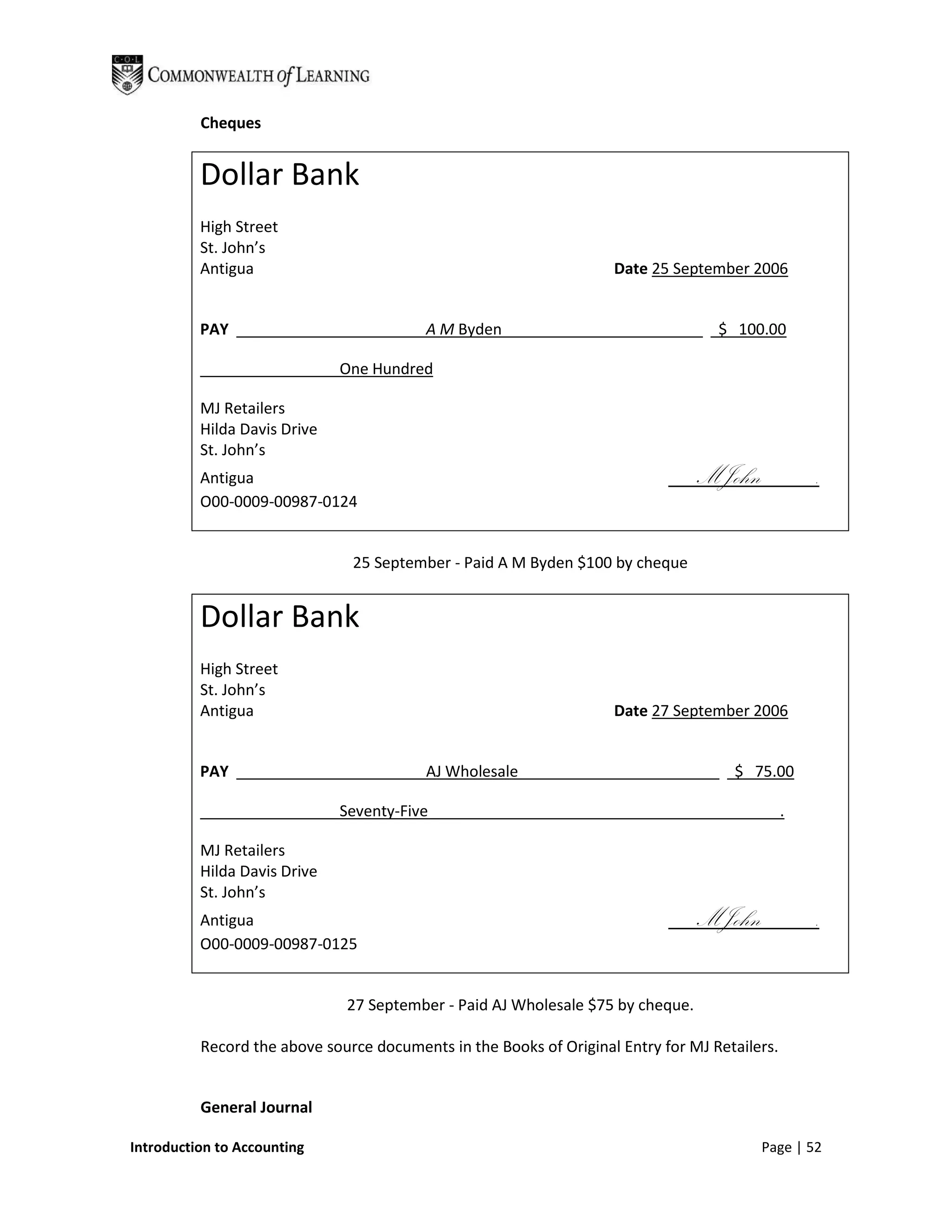 Cheques


          Dollar Bank
          High Street
          St. John’s
          Antigua                                                   Date 25 September 2006


          PAY                             A M Byden                                $ 100.00

                              One Hundred

          MJ Retailers
          Hilda Davis Drive
          St. John’s
          Antigua                                                               MJohn              .
          O00-0009-00987-0124


                               25 September - Paid A M Byden $100 by cheque


          Dollar Bank
          High Street
          St. John’s
          Antigua                                                   Date 27 September 2006


          PAY                             AJ Wholesale                               $ 75.00

                              Seventy-Five                                                     .

          MJ Retailers
          Hilda Davis Drive
          St. John’s
          Antigua                                                               MJohn              .
          O00-0009-00987-0125


                              27 September - Paid AJ Wholesale $75 by cheque.

          Record the above source documents in the Books of Original Entry for MJ Retailers.


          General Journal

Introduction to Accounting                                                               Page | 52
 