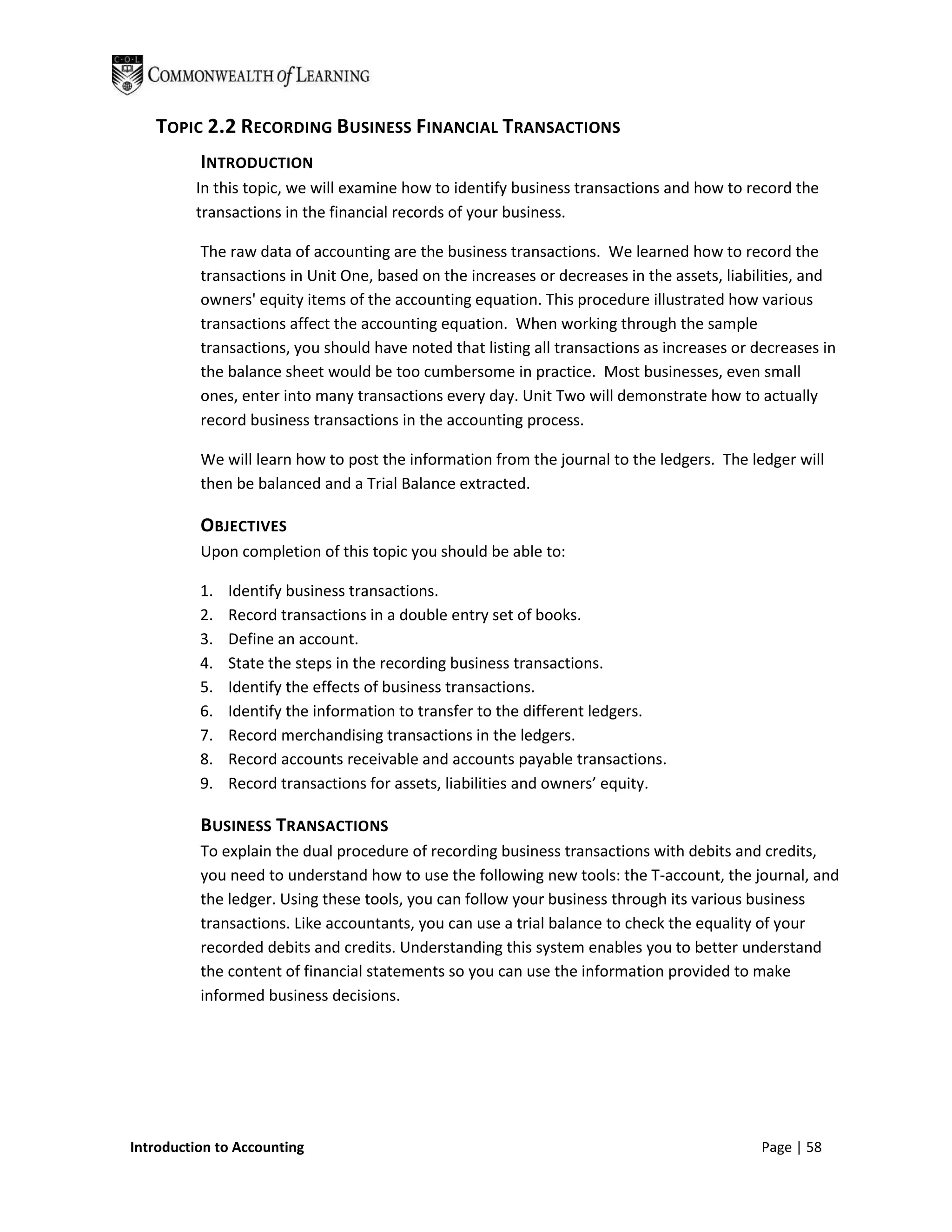 TOPIC 2.2 RECORDING BUSINESS FINANCIAL TRANSACTIONS
          INTRODUCTION
         In this topic, we will examine how to identify business transactions and how to record the
         transactions in the financial records of your business.

          The raw data of accounting are the business transactions. We learned how to record the
          transactions in Unit One, based on the increases or decreases in the assets, liabilities, and
          owners' equity items of the accounting equation. This procedure illustrated how various
          transactions affect the accounting equation. When working through the sample
          transactions, you should have noted that listing all transactions as increases or decreases in
          the balance sheet would be too cumbersome in practice. Most businesses, even small
          ones, enter into many transactions every day. Unit Two will demonstrate how to actually
          record business transactions in the accounting process.

          We will learn how to post the information from the journal to the ledgers. The ledger will
          then be balanced and a Trial Balance extracted.

          OBJECTIVES
          Upon completion of this topic you should be able to:

          1.   Identify business transactions.
          2.   Record transactions in a double entry set of books.
          3.   Define an account.
          4.   State the steps in the recording business transactions.
          5.   Identify the effects of business transactions.
          6.   Identify the information to transfer to the different ledgers.
          7.   Record merchandising transactions in the ledgers.
          8.   Record accounts receivable and accounts payable transactions.
          9.   Record transactions for assets, liabilities and owners’ equity.

          BUSINESS TRANSACTIONS
          To explain the dual procedure of recording business transactions with debits and credits,
          you need to understand how to use the following new tools: the T-account, the journal, and
          the ledger. Using these tools, you can follow your business through its various business
          transactions. Like accountants, you can use a trial balance to check the equality of your
          recorded debits and credits. Understanding this system enables you to better understand
          the content of financial statements so you can use the information provided to make
          informed business decisions.




Introduction to Accounting                                                                  Page | 58
 