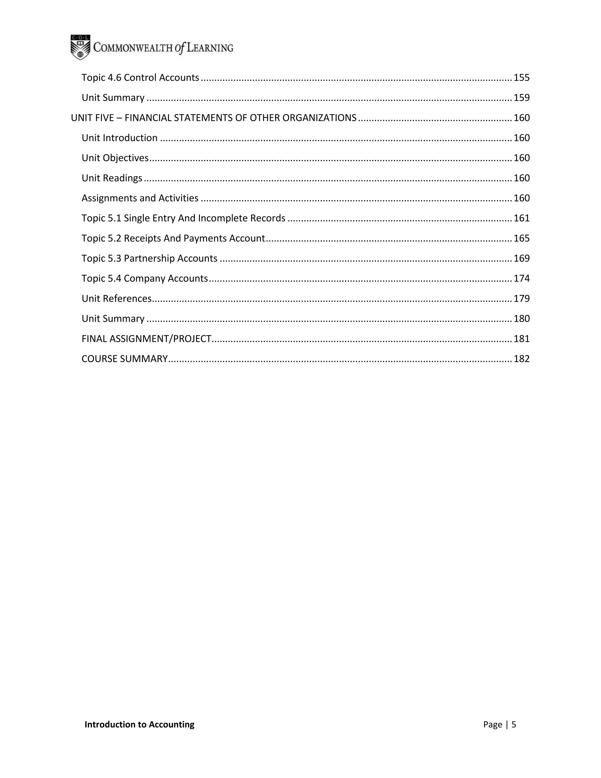 Topic 4.6 Control Accounts ................................................................................................................... 155
  Unit Summary ....................................................................................................................................... 159
UNIT FIVE – FINANCIAL STATEMENTS OF OTHER ORGANIZATIONS ......................................................... 160
  Unit Introduction .................................................................................................................................. 160
  Unit Objectives ...................................................................................................................................... 160
  Unit Readings ........................................................................................................................................ 160
  Assignments and Activities ................................................................................................................... 160
  Topic 5.1 Single Entry And Incomplete Records ................................................................................... 161
  Topic 5.2 Receipts And Payments Account ........................................................................................... 165
  Topic 5.3 Partnership Accounts ............................................................................................................ 169
  Topic 5.4 Company Accounts ................................................................................................................ 174
  Unit References..................................................................................................................................... 179
  Unit Summary ....................................................................................................................................... 180
  FINAL ASSIGNMENT/PROJECT............................................................................................................... 181
  COURSE SUMMARY............................................................................................................................... 182




   Introduction to Accounting                                                                                                              Page | 5
 