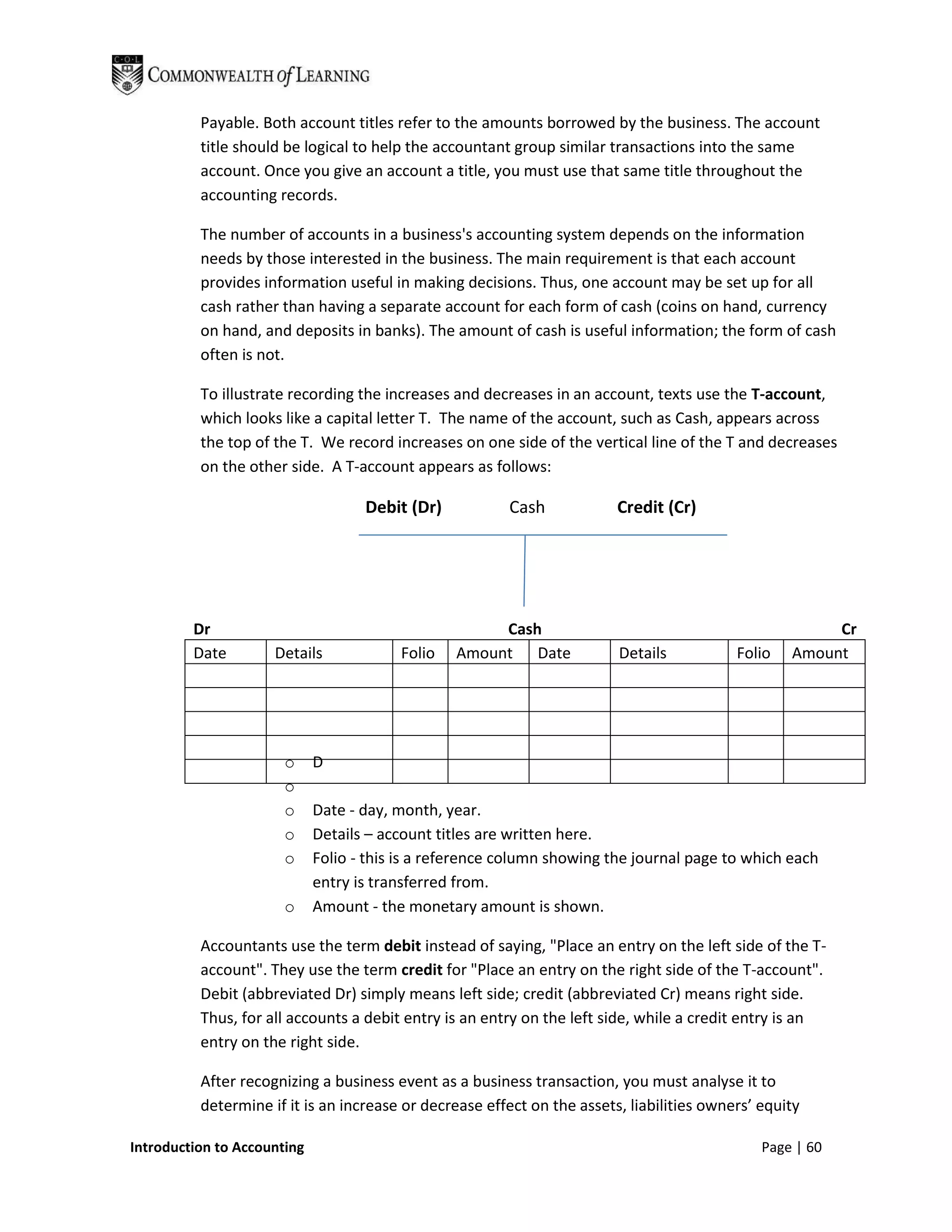 Payable. Both account titles refer to the amounts borrowed by the business. The account
          title should be logical to help the accountant group similar transactions into the same
          account. Once you give an account a title, you must use that same title throughout the
          accounting records.

          The number of accounts in a business's accounting system depends on the information
          needs by those interested in the business. The main requirement is that each account
          provides information useful in making decisions. Thus, one account may be set up for all
          cash rather than having a separate account for each form of cash (coins on hand, currency
          on hand, and deposits in banks). The amount of cash is useful information; the form of cash
          often is not.

          To illustrate recording the increases and decreases in an account, texts use the T-account,
          which looks like a capital letter T. The name of the account, such as Cash, appears across
          the top of the T. We record increases on one side of the vertical line of the T and decreases
          on the other side. A T-account appears as follows:

                                    Debit (Dr)           Cash            Credit (Cr)




         Dr                                           Cash                                              Cr
         Date        Details             Folio   Amount Date             Details           Folio   Amount




                       o     D
                       o
                       o     Date - day, month, year.
                       o     Details – account titles are written here.
                       o     Folio - this is a reference column showing the journal page to which each
                             entry is transferred from.
                       o     Amount - the monetary amount is shown.

          Accountants use the term debit instead of saying, "Place an entry on the left side of the T-
          account". They use the term credit for "Place an entry on the right side of the T-account".
          Debit (abbreviated Dr) simply means left side; credit (abbreviated Cr) means right side.
          Thus, for all accounts a debit entry is an entry on the left side, while a credit entry is an
          entry on the right side.

          After recognizing a business event as a business transaction, you must analyse it to
          determine if it is an increase or decrease effect on the assets, liabilities owners’ equity

Introduction to Accounting                                                                     Page | 60
 