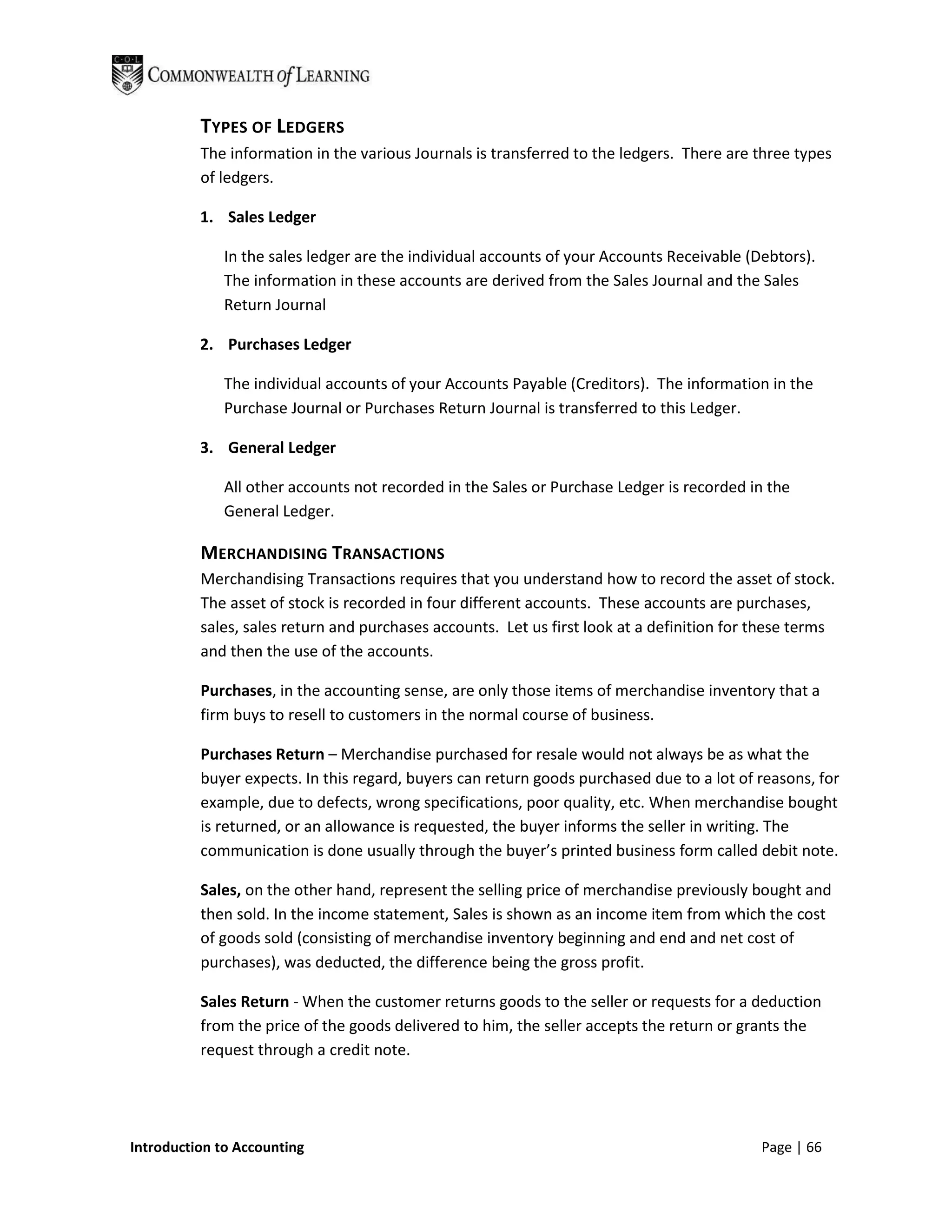 TYPES OF LEDGERS
          The information in the various Journals is transferred to the ledgers. There are three types
          of ledgers.

          1. Sales Ledger

              In the sales ledger are the individual accounts of your Accounts Receivable (Debtors).
              The information in these accounts are derived from the Sales Journal and the Sales
              Return Journal

          2. Purchases Ledger

              The individual accounts of your Accounts Payable (Creditors). The information in the
              Purchase Journal or Purchases Return Journal is transferred to this Ledger.

          3. General Ledger

              All other accounts not recorded in the Sales or Purchase Ledger is recorded in the
              General Ledger.

          MERCHANDISING TRANSACTIONS
          Merchandising Transactions requires that you understand how to record the asset of stock.
          The asset of stock is recorded in four different accounts. These accounts are purchases,
          sales, sales return and purchases accounts. Let us first look at a definition for these terms
          and then the use of the accounts.

          Purchases, in the accounting sense, are only those items of merchandise inventory that a
          firm buys to resell to customers in the normal course of business.

          Purchases Return – Merchandise purchased for resale would not always be as what the
          buyer expects. In this regard, buyers can return goods purchased due to a lot of reasons, for
          example, due to defects, wrong specifications, poor quality, etc. When merchandise bought
          is returned, or an allowance is requested, the buyer informs the seller in writing. The
          communication is done usually through the buyer’s printed business form called debit note.

          Sales, on the other hand, represent the selling price of merchandise previously bought and
          then sold. In the income statement, Sales is shown as an income item from which the cost
          of goods sold (consisting of merchandise inventory beginning and end and net cost of
          purchases), was deducted, the difference being the gross profit.

          Sales Return - When the customer returns goods to the seller or requests for a deduction
          from the price of the goods delivered to him, the seller accepts the return or grants the
          request through a credit note.




Introduction to Accounting                                                                  Page | 66
 