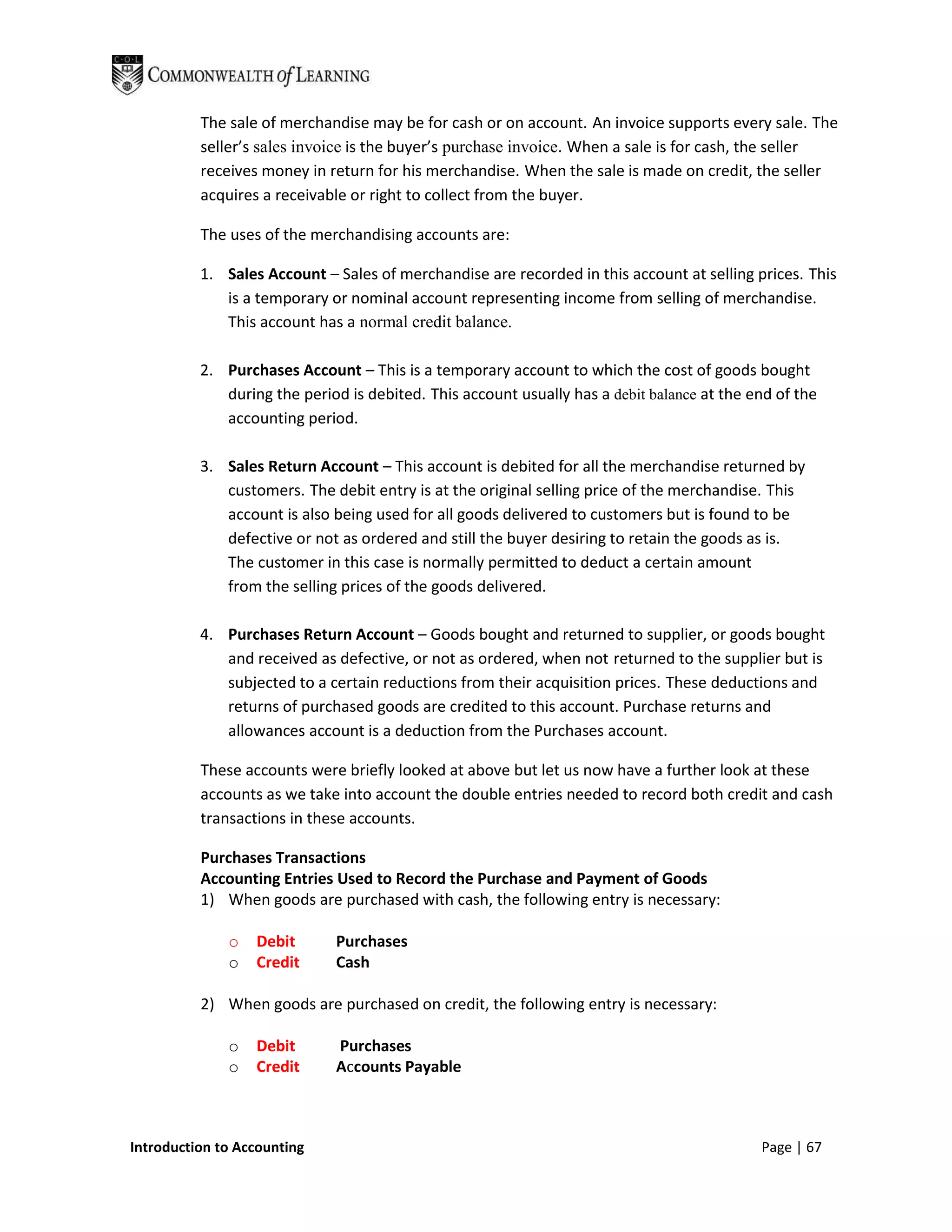 The sale of merchandise may be for cash or on account. An invoice supports every sale. The
          seller’s sales invoice is the buyer’s purchase invoice. When a sale is for cash, the seller
          receives money in return for his merchandise. When the sale is made on credit, the seller
          acquires a receivable or right to collect from the buyer.

          The uses of the merchandising accounts are:

          1. Sales Account – Sales of merchandise are recorded in this account at selling prices. This
             is a temporary or nominal account representing income from selling of merchandise.
             This account has a normal credit balance.

          2. Purchases Account – This is a temporary account to which the cost of goods bought
             during the period is debited. This account usually has a debit balance at the end of the
             accounting period.

          3. Sales Return Account – This account is debited for all the merchandise returned by
             customers. The debit entry is at the original selling price of the merchandise. This
             account is also being used for all goods delivered to customers but is found to be
             defective or not as ordered and still the buyer desiring to retain the goods as is.
             The customer in this case is normally permitted to deduct a certain amount
             from the selling prices of the goods delivered.

          4. Purchases Return Account – Goods bought and returned to supplier, or goods bought
             and received as defective, or not as ordered, when not returned to the supplier but is
             subjected to a certain reductions from their acquisition prices. These deductions and
             returns of purchased goods are credited to this account. Purchase returns and
             allowances account is a deduction from the Purchases account.

          These accounts were briefly looked at above but let us now have a further look at these
          accounts as we take into account the double entries needed to record both credit and cash
          transactions in these accounts.

          Purchases Transactions
          Accounting Entries Used to Record the Purchase and Payment of Goods
          1) When goods are purchased with cash, the following entry is necessary:

              o   Debit       Purchases
              o   Credit      Cash

          2) When goods are purchased on credit, the following entry is necessary:

              o   Debit       Purchases
              o   Credit      Accounts Payable



Introduction to Accounting                                                                  Page | 67
 