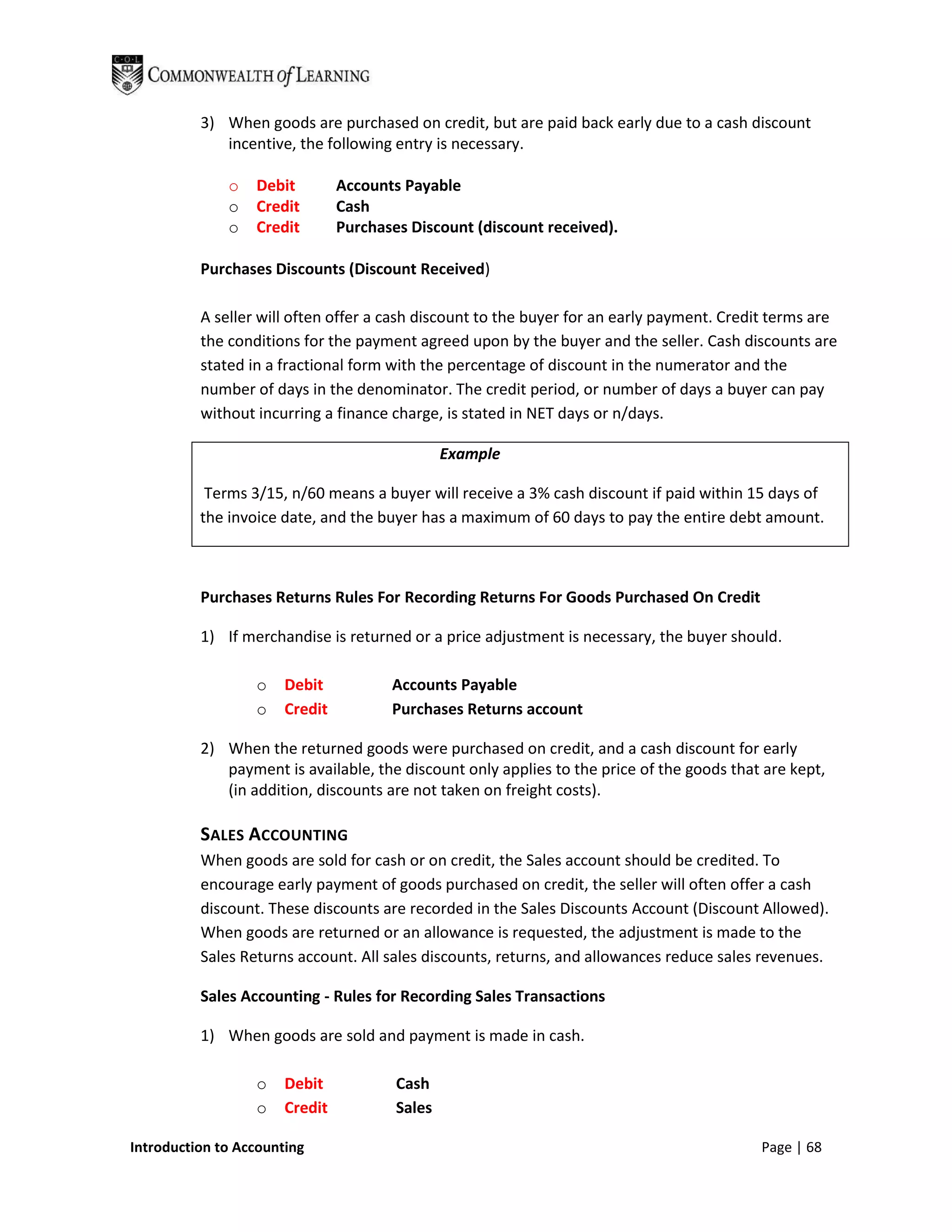 3) When goods are purchased on credit, but are paid back early due to a cash discount
             incentive, the following entry is necessary.

              o   Debit         Accounts Payable
              o   Credit        Cash
              o   Credit        Purchases Discount (discount received).

          Purchases Discounts (Discount Received)

          A seller will often offer a cash discount to the buyer for an early payment. Credit terms are
          the conditions for the payment agreed upon by the buyer and the seller. Cash discounts are
          stated in a fractional form with the percentage of discount in the numerator and the
          number of days in the denominator. The credit period, or number of days a buyer can pay
          without incurring a finance charge, is stated in NET days or n/days.

                                                Example

           Terms 3/15, n/60 means a buyer will receive a 3% cash discount if paid within 15 days of
          the invoice date, and the buyer has a maximum of 60 days to pay the entire debt amount.



          Purchases Returns Rules For Recording Returns For Goods Purchased On Credit

          1) If merchandise is returned or a price adjustment is necessary, the buyer should.

                  o    Debit           Accounts Payable
                  o    Credit          Purchases Returns account

          2) When the returned goods were purchased on credit, and a cash discount for early
             payment is available, the discount only applies to the price of the goods that are kept,
             (in addition, discounts are not taken on freight costs).

          SALES ACCOUNTING
          When goods are sold for cash or on credit, the Sales account should be credited. To
          encourage early payment of goods purchased on credit, the seller will often offer a cash
          discount. These discounts are recorded in the Sales Discounts Account (Discount Allowed).
          When goods are returned or an allowance is requested, the adjustment is made to the
          Sales Returns account. All sales discounts, returns, and allowances reduce sales revenues.

          Sales Accounting - Rules for Recording Sales Transactions

          1) When goods are sold and payment is made in cash.

                  o    Debit            Cash
                  o    Credit           Sales

Introduction to Accounting                                                                 Page | 68
 