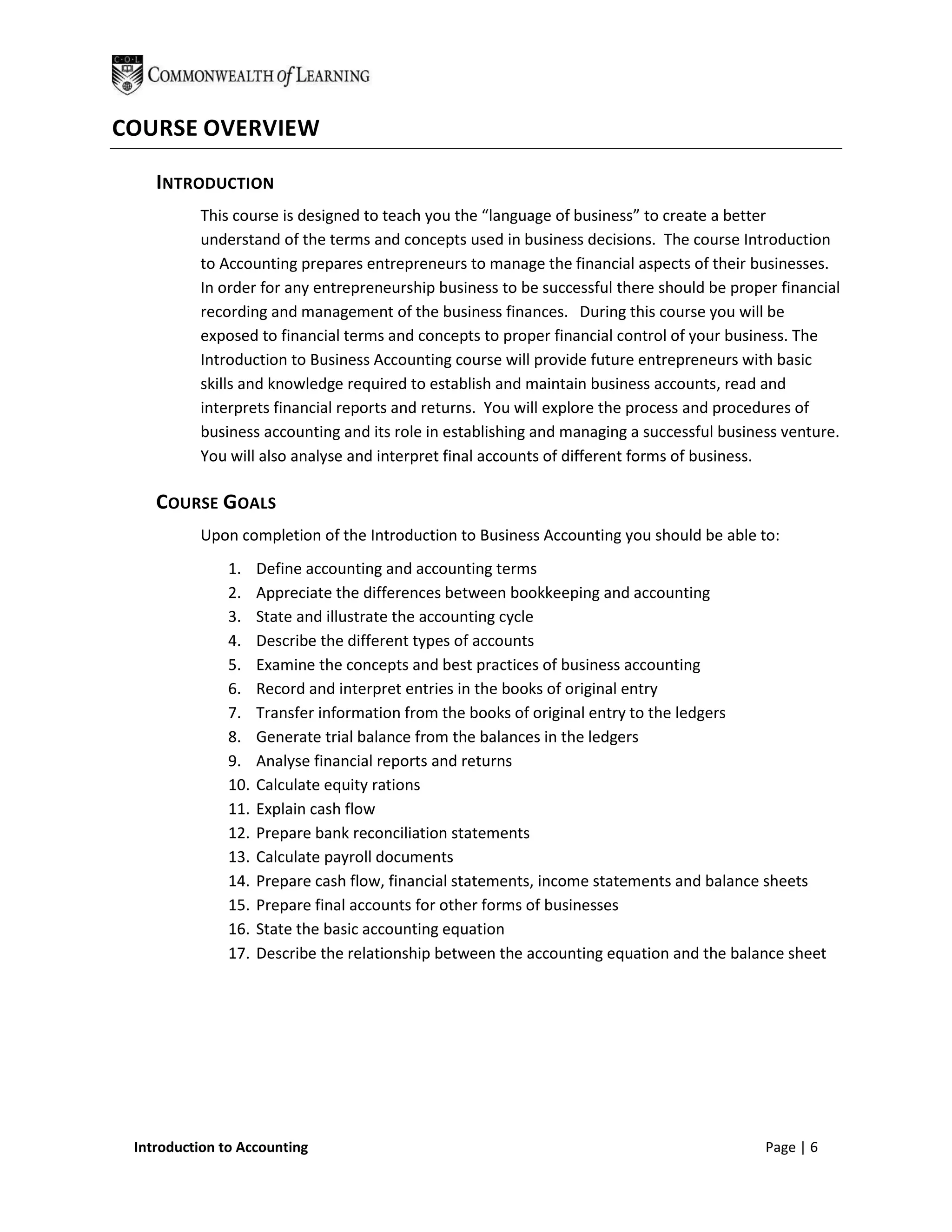 COURSE OVERVIEW

    INTRODUCTION
          This course is designed to teach you the “language of business” to create a better
          understand of the terms and concepts used in business decisions. The course Introduction
          to Accounting prepares entrepreneurs to manage the financial aspects of their businesses.
          In order for any entrepreneurship business to be successful there should be proper financial
          recording and management of the business finances. During this course you will be
          exposed to financial terms and concepts to proper financial control of your business. The
          Introduction to Business Accounting course will provide future entrepreneurs with basic
          skills and knowledge required to establish and maintain business accounts, read and
          interprets financial reports and returns. You will explore the process and procedures of
          business accounting and its role in establishing and managing a successful business venture.
          You will also analyse and interpret final accounts of different forms of business.

    COURSE GOALS
          Upon completion of the Introduction to Business Accounting you should be able to:
               1.    Define accounting and accounting terms
               2.    Appreciate the differences between bookkeeping and accounting
               3.    State and illustrate the accounting cycle
               4.    Describe the different types of accounts
               5.    Examine the concepts and best practices of business accounting
               6.    Record and interpret entries in the books of original entry
               7.    Transfer information from the books of original entry to the ledgers
               8.    Generate trial balance from the balances in the ledgers
               9.    Analyse financial reports and returns
               10.   Calculate equity rations
               11.   Explain cash flow
               12.   Prepare bank reconciliation statements
               13.   Calculate payroll documents
               14.   Prepare cash flow, financial statements, income statements and balance sheets
               15.   Prepare final accounts for other forms of businesses
               16.   State the basic accounting equation
               17.   Describe the relationship between the accounting equation and the balance sheet




 Introduction to Accounting                                                                Page | 6
 