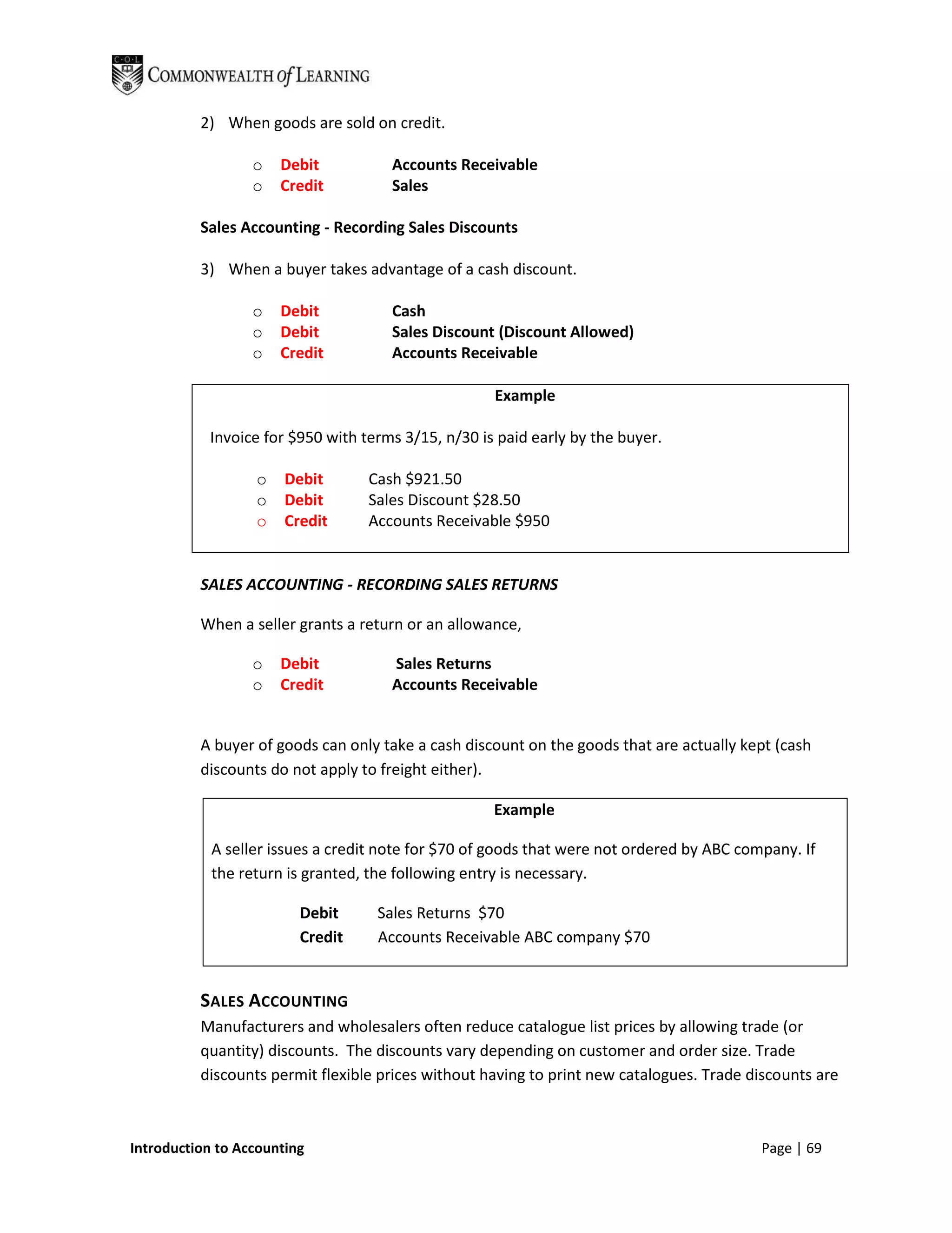 2) When goods are sold on credit.

                  o   Debit           Accounts Receivable
                  o   Credit          Sales

          Sales Accounting - Recording Sales Discounts

          3) When a buyer takes advantage of a cash discount.

                  o   Debit           Cash
                  o   Debit           Sales Discount (Discount Allowed)
                  o   Credit          Accounts Receivable

                                                    Example

           Invoice for $950 with terms 3/15, n/30 is paid early by the buyer.

                  o    Debit      Cash $921.50
                  o    Debit      Sales Discount $28.50
                  o    Credit     Accounts Receivable $950


          SALES ACCOUNTING - RECORDING SALES RETURNS

          When a seller grants a return or an allowance,

                  o   Debit           Sales Returns
                  o   Credit          Accounts Receivable


          A buyer of goods can only take a cash discount on the goods that are actually kept (cash
          discounts do not apply to freight either).

                                                    Example

            A seller issues a credit note for $70 of goods that were not ordered by ABC company. If
            the return is granted, the following entry is necessary.

                         Debit     Sales Returns $70
                         Credit    Accounts Receivable ABC company $70


          SALES ACCOUNTING
          Manufacturers and wholesalers often reduce catalogue list prices by allowing trade (or
          quantity) discounts. The discounts vary depending on customer and order size. Trade
          discounts permit flexible prices without having to print new catalogues. Trade discounts are



Introduction to Accounting                                                                 Page | 69
 