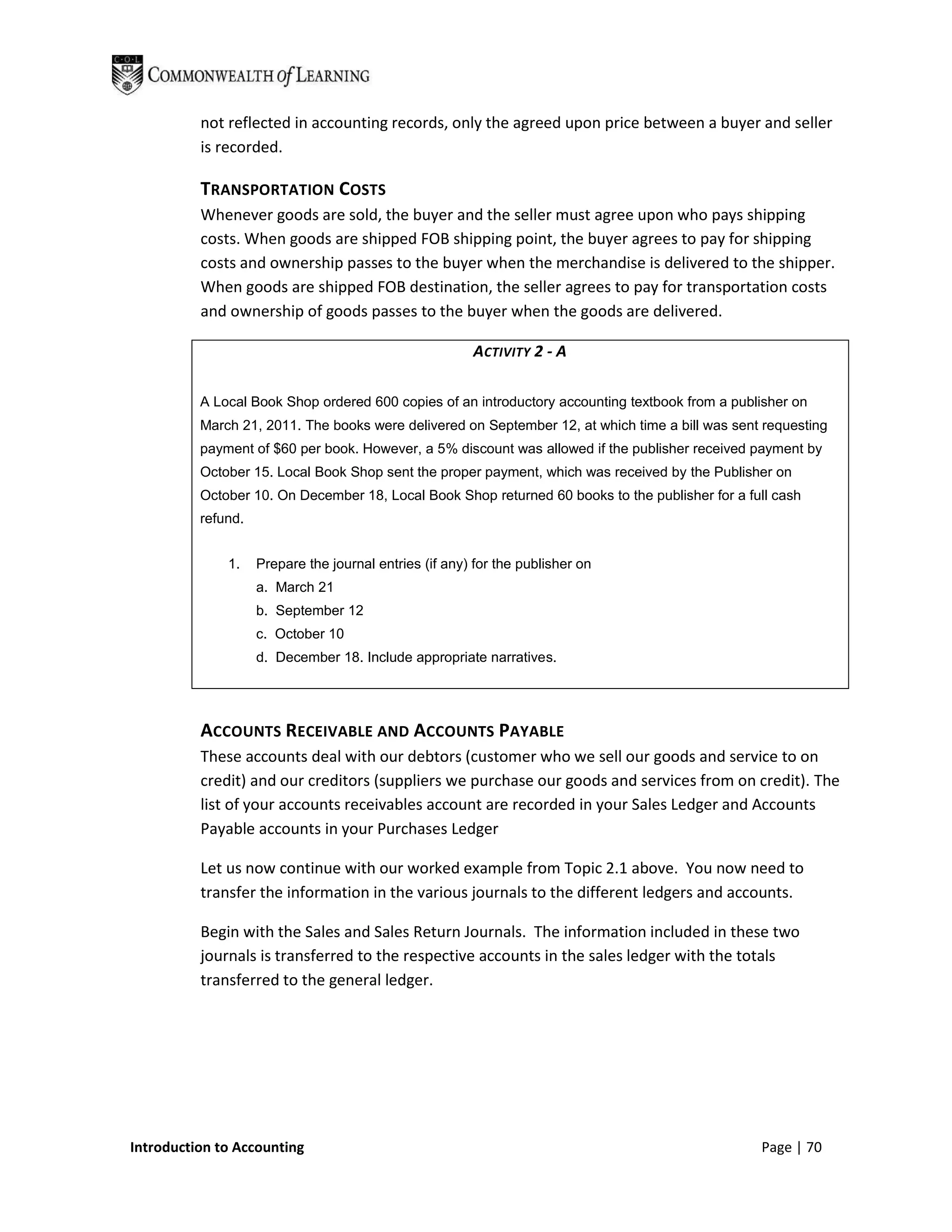 not reflected in accounting records, only the agreed upon price between a buyer and seller
          is recorded.

          TRANSPORTATION COSTS
          Whenever goods are sold, the buyer and the seller must agree upon who pays shipping
          costs. When goods are shipped FOB shipping point, the buyer agrees to pay for shipping
          costs and ownership passes to the buyer when the merchandise is delivered to the shipper.
          When goods are shipped FOB destination, the seller agrees to pay for transportation costs
          and ownership of goods passes to the buyer when the goods are delivered.

                                                        ACTIVITY 2 - A

          A Local Book Shop ordered 600 copies of an introductory accounting textbook from a publisher on
          March 21, 2011. The books were delivered on September 12, at which time a bill was sent requesting
          payment of $60 per book. However, a 5% discount was allowed if the publisher received payment by
          October 15. Local Book Shop sent the proper payment, which was received by the Publisher on
          October 10. On December 18, Local Book Shop returned 60 books to the publisher for a full cash
          refund.


              1.    Prepare the journal entries (if any) for the publisher on
                    a. March 21
                    b. September 12
                    c. October 10
                    d. December 18. Include appropriate narratives.




          ACCOUNTS RECEIVABLE AND ACCOUNTS PAYABLE
          These accounts deal with our debtors (customer who we sell our goods and service to on
          credit) and our creditors (suppliers we purchase our goods and services from on credit). The
          list of your accounts receivables account are recorded in your Sales Ledger and Accounts
          Payable accounts in your Purchases Ledger

          Let us now continue with our worked example from Topic 2.1 above. You now need to
          transfer the information in the various journals to the different ledgers and accounts.

          Begin with the Sales and Sales Return Journals. The information included in these two
          journals is transferred to the respective accounts in the sales ledger with the totals
          transferred to the general ledger.




Introduction to Accounting                                                                       Page | 70
 