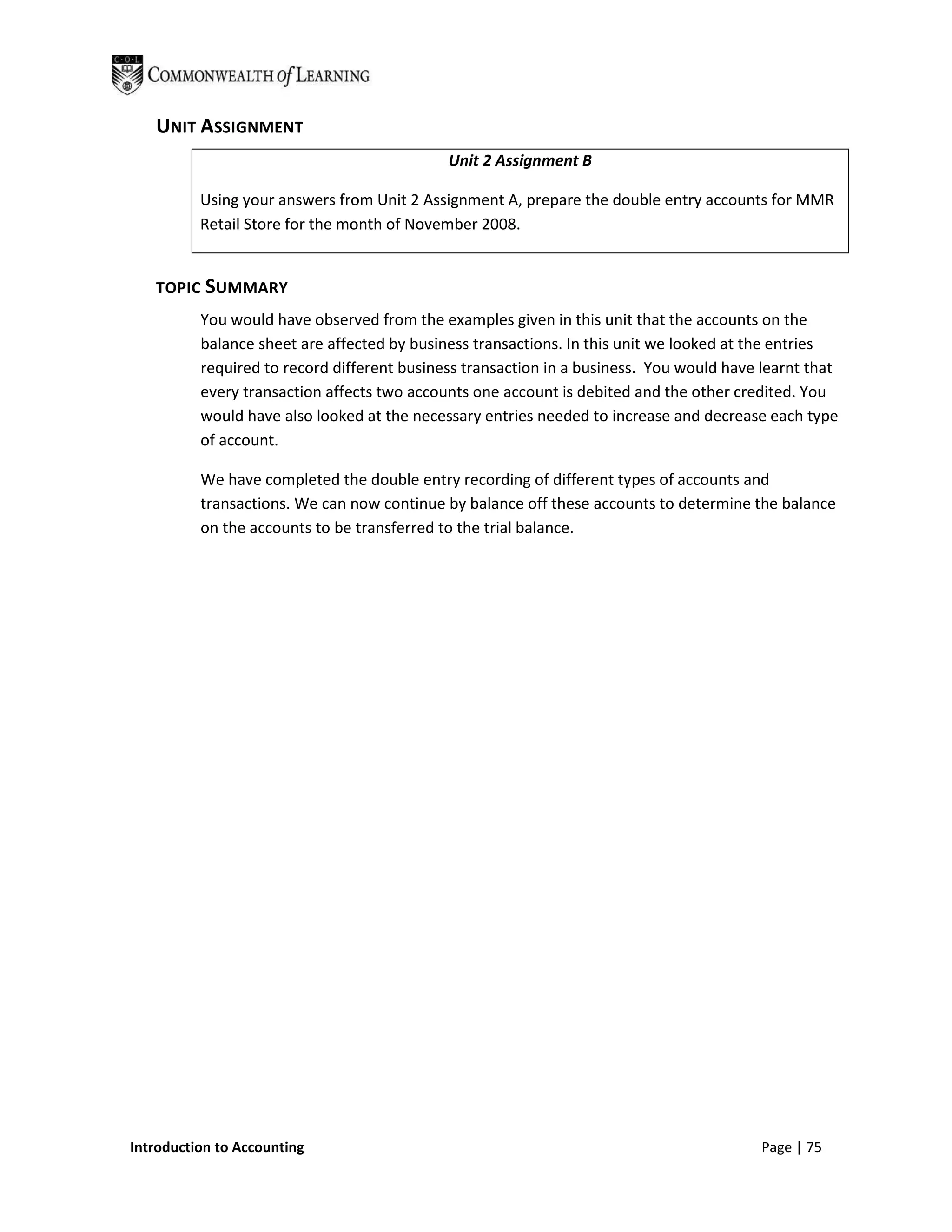 UNIT ASSIGNMENT
                                             Unit 2 Assignment B

          Using your answers from Unit 2 Assignment A, prepare the double entry accounts for MMR
          Retail Store for the month of November 2008.


   TOPIC SUMMARY
          You would have observed from the examples given in this unit that the accounts on the
          balance sheet are affected by business transactions. In this unit we looked at the entries
          required to record different business transaction in a business. You would have learnt that
          every transaction affects two accounts one account is debited and the other credited. You
          would have also looked at the necessary entries needed to increase and decrease each type
          of account.

          We have completed the double entry recording of different types of accounts and
          transactions. We can now continue by balance off these accounts to determine the balance
          on the accounts to be transferred to the trial balance.




Introduction to Accounting                                                                Page | 75
 