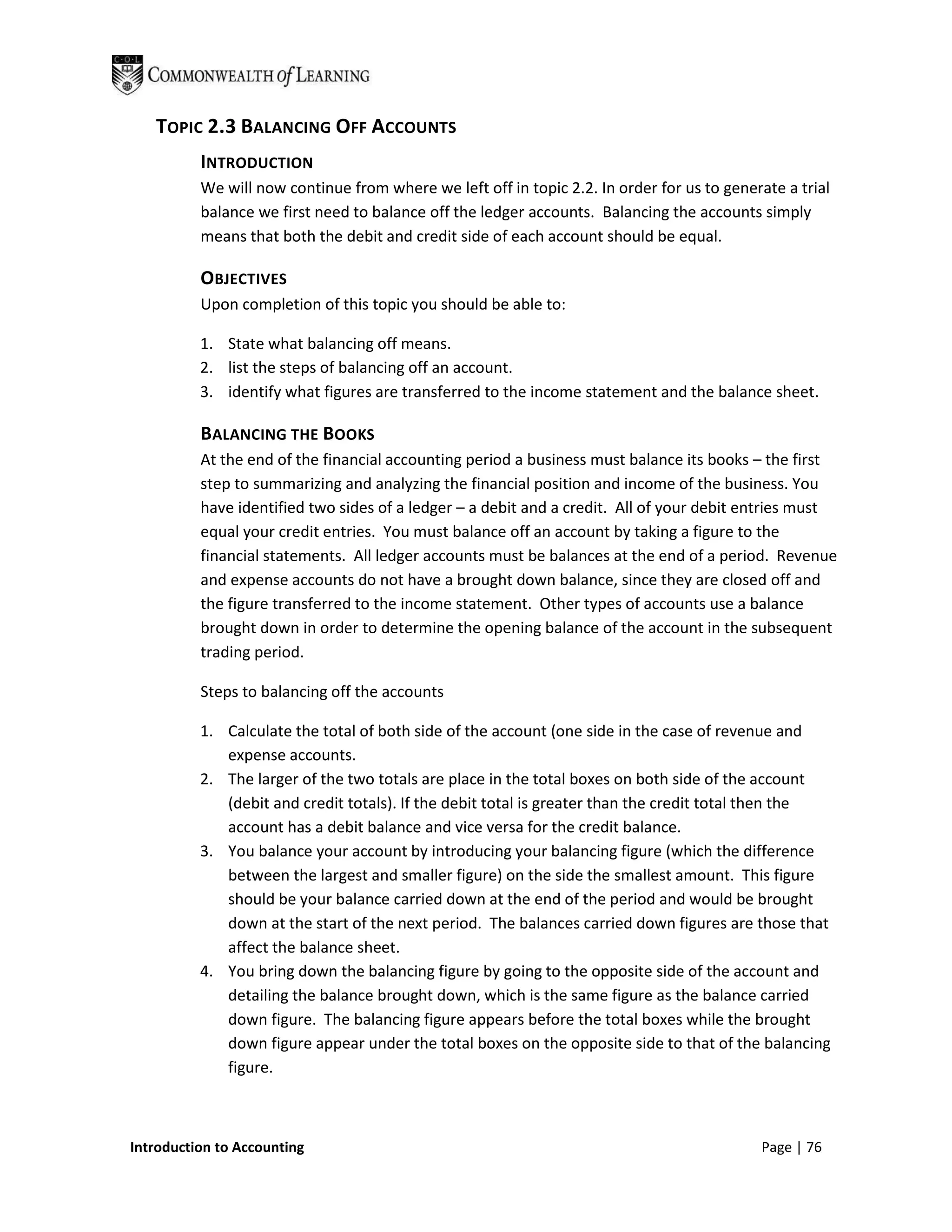 TOPIC 2.3 BALANCING OFF ACCOUNTS
          INTRODUCTION
          We will now continue from where we left off in topic 2.2. In order for us to generate a trial
          balance we first need to balance off the ledger accounts. Balancing the accounts simply
          means that both the debit and credit side of each account should be equal.

          OBJECTIVES
          Upon completion of this topic you should be able to:

          1. State what balancing off means.
          2. list the steps of balancing off an account.
          3. identify what figures are transferred to the income statement and the balance sheet.

          BALANCING THE BOOKS
          At the end of the financial accounting period a business must balance its books – the first
          step to summarizing and analyzing the financial position and income of the business. You
          have identified two sides of a ledger – a debit and a credit. All of your debit entries must
          equal your credit entries. You must balance off an account by taking a figure to the
          financial statements. All ledger accounts must be balances at the end of a period. Revenue
          and expense accounts do not have a brought down balance, since they are closed off and
          the figure transferred to the income statement. Other types of accounts use a balance
          brought down in order to determine the opening balance of the account in the subsequent
          trading period.

          Steps to balancing off the accounts

          1. Calculate the total of both side of the account (one side in the case of revenue and
             expense accounts.
          2. The larger of the two totals are place in the total boxes on both side of the account
             (debit and credit totals). If the debit total is greater than the credit total then the
             account has a debit balance and vice versa for the credit balance.
          3. You balance your account by introducing your balancing figure (which the difference
             between the largest and smaller figure) on the side the smallest amount. This figure
             should be your balance carried down at the end of the period and would be brought
             down at the start of the next period. The balances carried down figures are those that
             affect the balance sheet.
          4. You bring down the balancing figure by going to the opposite side of the account and
             detailing the balance brought down, which is the same figure as the balance carried
             down figure. The balancing figure appears before the total boxes while the brought
             down figure appear under the total boxes on the opposite side to that of the balancing
             figure.



Introduction to Accounting                                                                  Page | 76
 