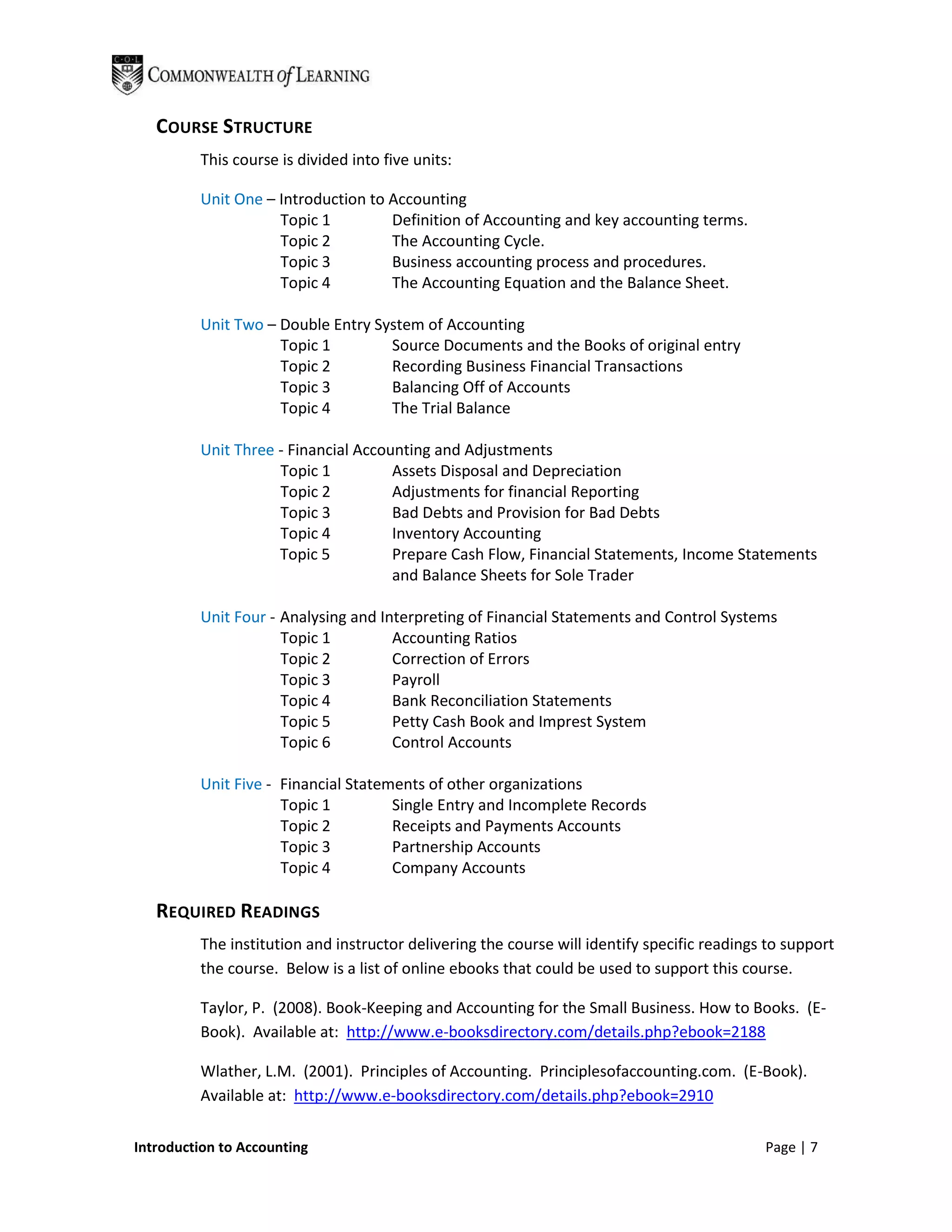COURSE STRUCTURE
         This course is divided into five units:

         Unit One – Introduction to Accounting
                    Topic 1         Definition of Accounting and key accounting terms.
                    Topic 2         The Accounting Cycle.
                    Topic 3         Business accounting process and procedures.
                    Topic 4         The Accounting Equation and the Balance Sheet.

         Unit Two – Double Entry System of Accounting
                    Topic 1        Source Documents and the Books of original entry
                    Topic 2        Recording Business Financial Transactions
                    Topic 3        Balancing Off of Accounts
                    Topic 4        The Trial Balance

         Unit Three - Financial Accounting and Adjustments
                    Topic 1          Assets Disposal and Depreciation
                    Topic 2          Adjustments for financial Reporting
                    Topic 3          Bad Debts and Provision for Bad Debts
                    Topic 4          Inventory Accounting
                    Topic 5          Prepare Cash Flow, Financial Statements, Income Statements
                                     and Balance Sheets for Sole Trader

         Unit Four - Analysing and Interpreting of Financial Statements and Control Systems
                     Topic 1         Accounting Ratios
                     Topic 2         Correction of Errors
                     Topic 3         Payroll
                     Topic 4         Bank Reconciliation Statements
                     Topic 5         Petty Cash Book and Imprest System
                     Topic 6         Control Accounts

         Unit Five - Financial Statements of other organizations
                     Topic 1         Single Entry and Incomplete Records
                     Topic 2         Receipts and Payments Accounts
                     Topic 3         Partnership Accounts
                     Topic 4         Company Accounts

   REQUIRED READINGS
         The institution and instructor delivering the course will identify specific readings to support
         the course. Below is a list of online ebooks that could be used to support this course.

         Taylor, P. (2008). Book-Keeping and Accounting for the Small Business. How to Books. (E-
         Book). Available at: http://www.e-booksdirectory.com/details.php?ebook=2188

         Wlather, L.M. (2001). Principles of Accounting. Principlesofaccounting.com. (E-Book).
         Available at: http://www.e-booksdirectory.com/details.php?ebook=2910

Introduction to Accounting                                                                   Page | 7
 