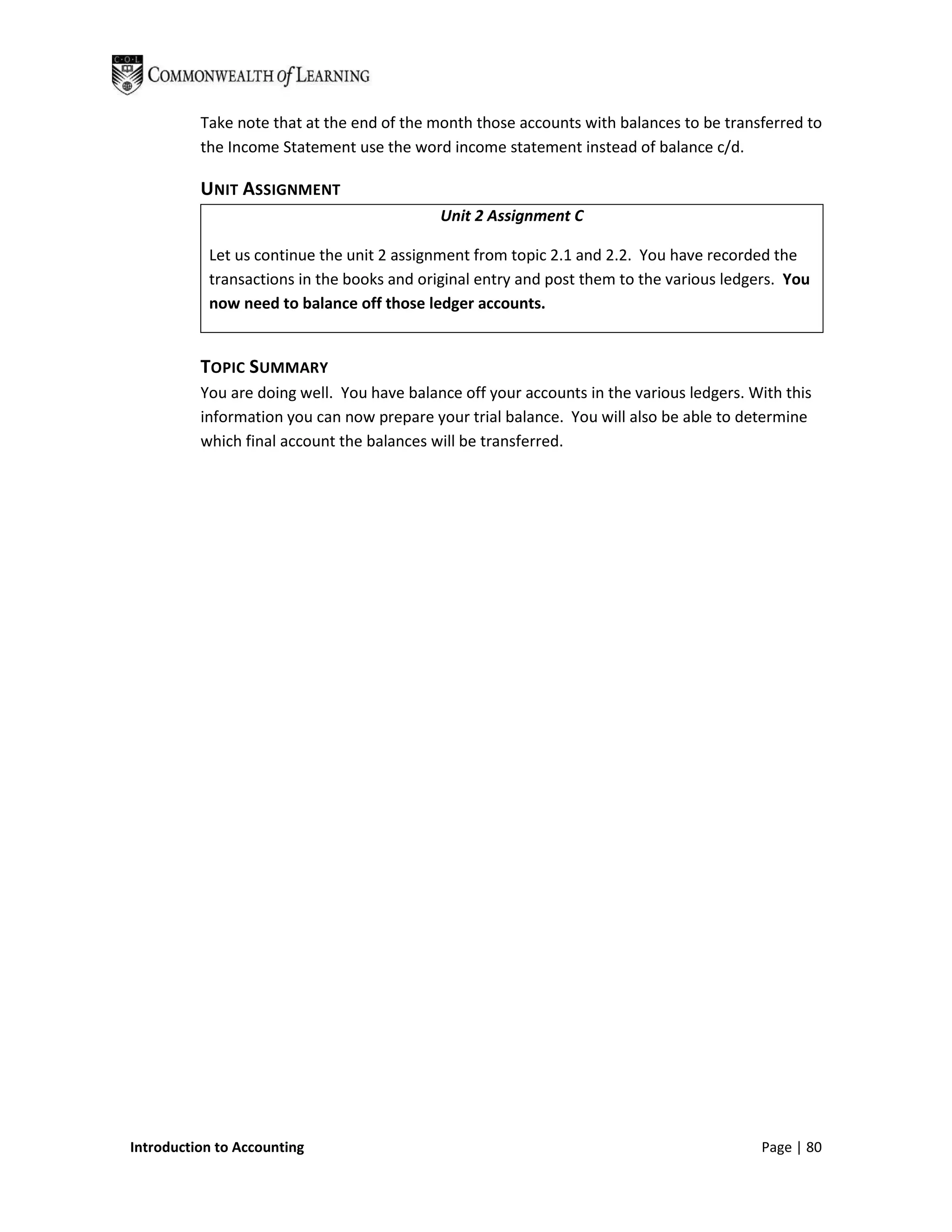 Take note that at the end of the month those accounts with balances to be transferred to
          the Income Statement use the word income statement instead of balance c/d.

          UNIT ASSIGNMENT
                                            Unit 2 Assignment C

           Let us continue the unit 2 assignment from topic 2.1 and 2.2. You have recorded the
           transactions in the books and original entry and post them to the various ledgers. You
           now need to balance off those ledger accounts.


          TOPIC SUMMARY
          You are doing well. You have balance off your accounts in the various ledgers. With this
          information you can now prepare your trial balance. You will also be able to determine
          which final account the balances will be transferred.




Introduction to Accounting                                                                Page | 80
 