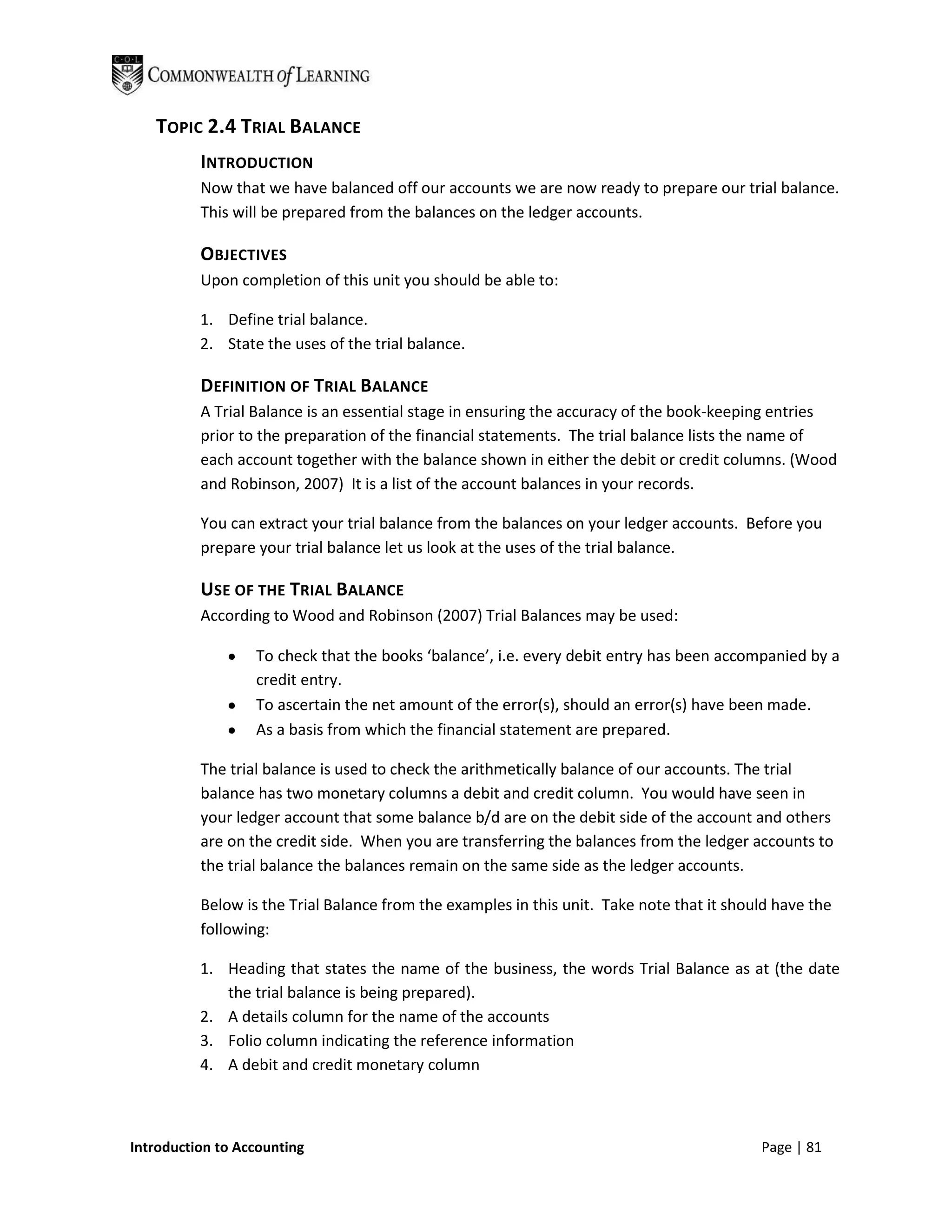 TOPIC 2.4 TRIAL BALANCE
          INTRODUCTION
          Now that we have balanced off our accounts we are now ready to prepare our trial balance.
          This will be prepared from the balances on the ledger accounts.

          OBJECTIVES
          Upon completion of this unit you should be able to:

          1. Define trial balance.
          2. State the uses of the trial balance.

          DEFINITION OF TRIAL BALANCE
          A Trial Balance is an essential stage in ensuring the accuracy of the book-keeping entries
          prior to the preparation of the financial statements. The trial balance lists the name of
          each account together with the balance shown in either the debit or credit columns. (Wood
          and Robinson, 2007) It is a list of the account balances in your records.

          You can extract your trial balance from the balances on your ledger accounts. Before you
          prepare your trial balance let us look at the uses of the trial balance.

          USE OF THE TRIAL BALANCE
          According to Wood and Robinson (2007) Trial Balances may be used:

                  To check that the books ‘balance’, i.e. every debit entry has been accompanied by a
                  credit entry.
                  To ascertain the net amount of the error(s), should an error(s) have been made.
                  As a basis from which the financial statement are prepared.

          The trial balance is used to check the arithmetically balance of our accounts. The trial
          balance has two monetary columns a debit and credit column. You would have seen in
          your ledger account that some balance b/d are on the debit side of the account and others
          are on the credit side. When you are transferring the balances from the ledger accounts to
          the trial balance the balances remain on the same side as the ledger accounts.

          Below is the Trial Balance from the examples in this unit. Take note that it should have the
          following:

          1. Heading that states the name of the business, the words Trial Balance as at (the date
             the trial balance is being prepared).
          2. A details column for the name of the accounts
          3. Folio column indicating the reference information
          4. A debit and credit monetary column



Introduction to Accounting                                                                 Page | 81
 