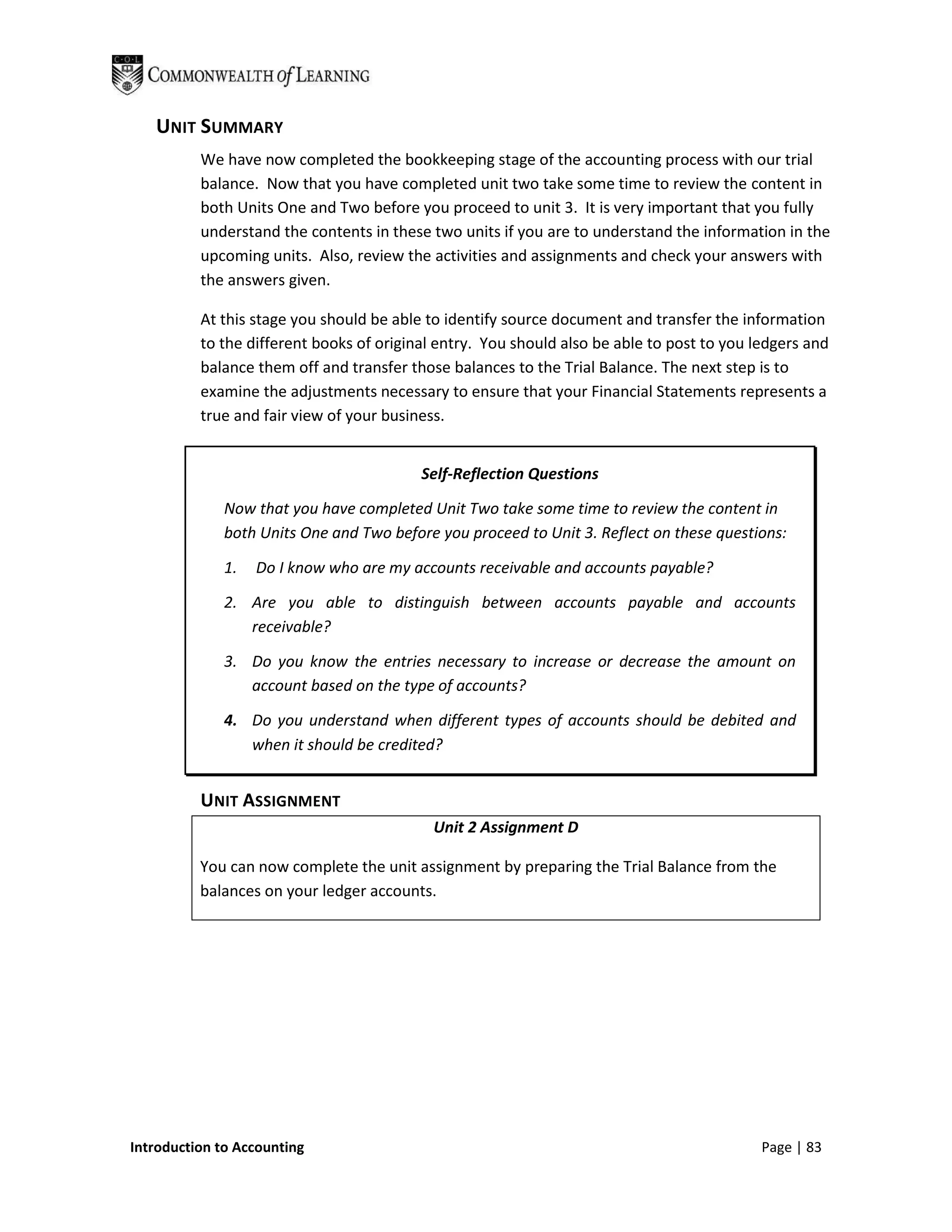 UNIT SUMMARY
          We have now completed the bookkeeping stage of the accounting process with our trial
          balance. Now that you have completed unit two take some time to review the content in
          both Units One and Two before you proceed to unit 3. It is very important that you fully
          understand the contents in these two units if you are to understand the information in the
          upcoming units. Also, review the activities and assignments and check your answers with
          the answers given.

          At this stage you should be able to identify source document and transfer the information
          to the different books of original entry. You should also be able to post to you ledgers and
          balance them off and transfer those balances to the Trial Balance. The next step is to
          examine the adjustments necessary to ensure that your Financial Statements represents a
          true and fair view of your business.


                                          Self-Reflection Questions

              Now that you have completed Unit Two take some time to review the content in
              both Units One and Two before you proceed to Unit 3. Reflect on these questions:

              1.   Do I know who are my accounts receivable and accounts payable?

              2. Are you able to distinguish between accounts payable and accounts
                 receivable?

              3. Do you know the entries necessary to increase or decrease the amount on
                 account based on the type of accounts?

              4. Do you understand when different types of accounts should be debited and
                 when it should be credited?


          UNIT ASSIGNMENT
                                            Unit 2 Assignment D

          You can now complete the unit assignment by preparing the Trial Balance from the
          balances on your ledger accounts.




Introduction to Accounting                                                                  Page | 83
 
