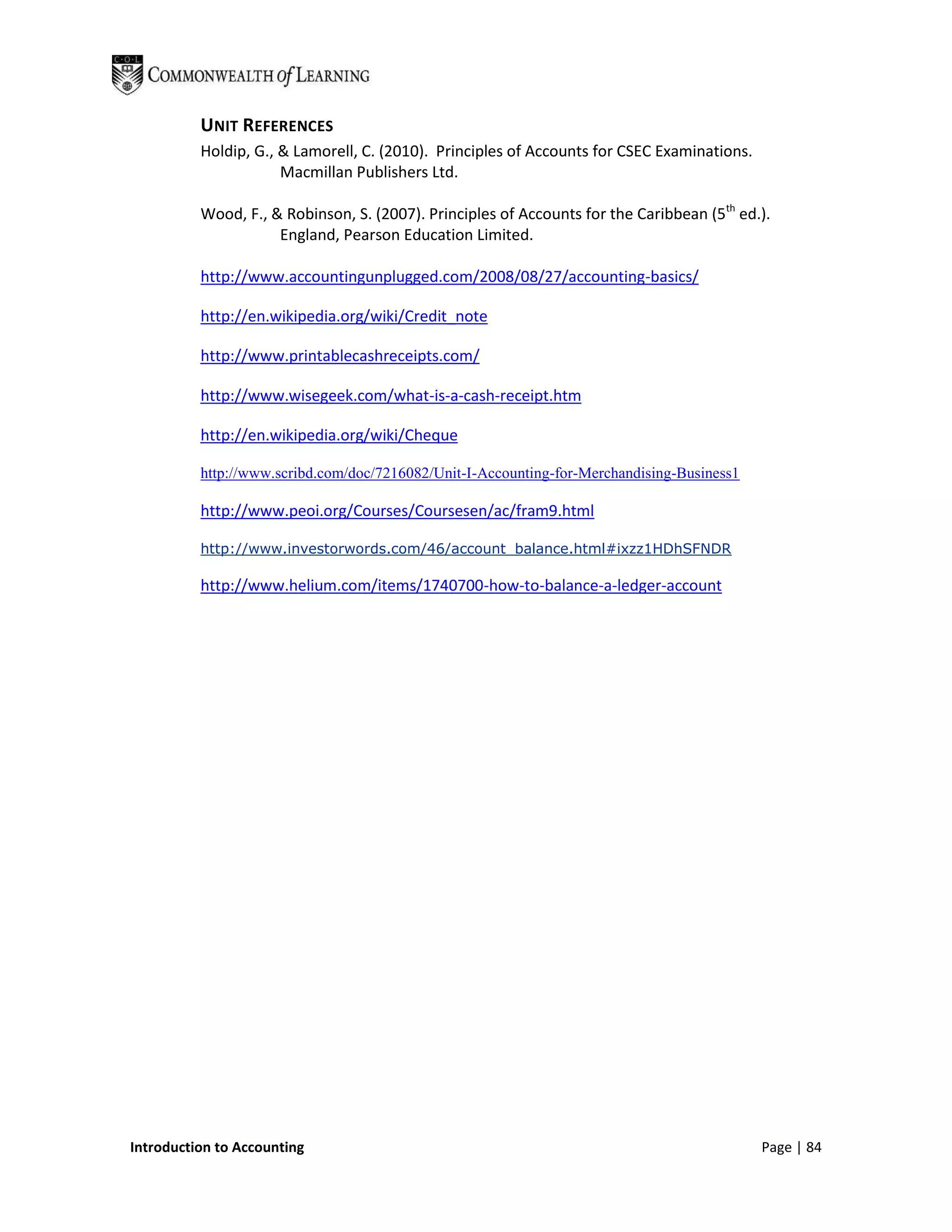 UNIT REFERENCES
          Holdip, G., & Lamorell, C. (2010). Principles of Accounts for CSEC Examinations.
                      Macmillan Publishers Ltd.

          Wood, F., & Robinson, S. (2007). Principles of Accounts for the Caribbean (5th ed.).
                     England, Pearson Education Limited.

          http://www.accountingunplugged.com/2008/08/27/accounting-basics/

          http://en.wikipedia.org/wiki/Credit_note

          http://www.printablecashreceipts.com/

          http://www.wisegeek.com/what-is-a-cash-receipt.htm

          http://en.wikipedia.org/wiki/Cheque

          http://www.scribd.com/doc/7216082/Unit-I-Accounting-for-Merchandising-Business1

          http://www.peoi.org/Courses/Coursesen/ac/fram9.html

          http://www.investorwords.com/46/account_balance.html#ixzz1HDhSFNDR

          http://www.helium.com/items/1740700-how-to-balance-a-ledger-account




Introduction to Accounting                                                                   Page | 84
 