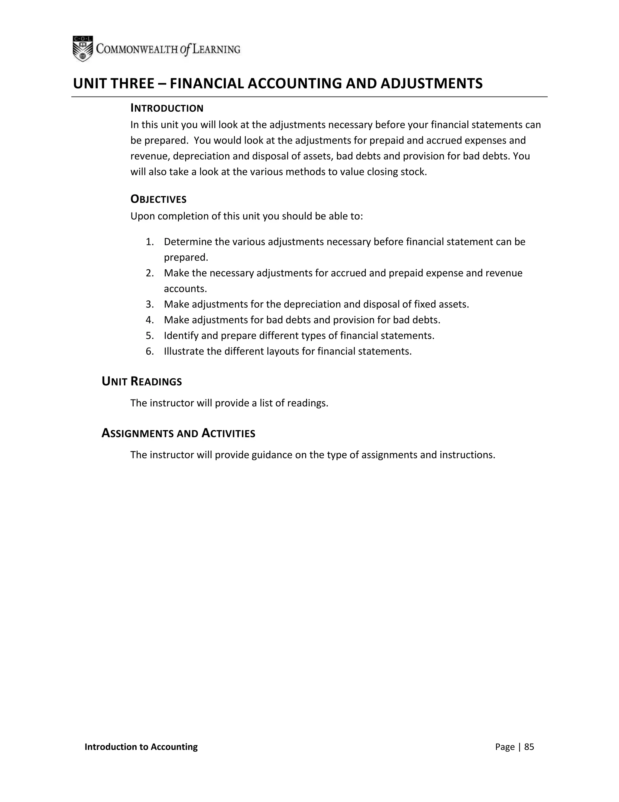 UNIT THREE – FINANCIAL ACCOUNTING AND ADJUSTMENTS
           INTRODUCTION
           In this unit you will look at the adjustments necessary before your financial statements can
           be prepared. You would look at the adjustments for prepaid and accrued expenses and
           revenue, depreciation and disposal of assets, bad debts and provision for bad debts. You
           will also take a look at the various methods to value closing stock.

           OBJECTIVES
           Upon completion of this unit you should be able to:

               1. Determine the various adjustments necessary before financial statement can be
                  prepared.
               2. Make the necessary adjustments for accrued and prepaid expense and revenue
                  accounts.
               3. Make adjustments for the depreciation and disposal of fixed assets.
               4. Make adjustments for bad debts and provision for bad debts.
               5. Identify and prepare different types of financial statements.
               6. Illustrate the different layouts for financial statements.

    UNIT READINGS
           The instructor will provide a list of readings.

    ASSIGNMENTS AND ACTIVITIES
           The instructor will provide guidance on the type of assignments and instructions.




 Introduction to Accounting                                                                 Page | 85
 