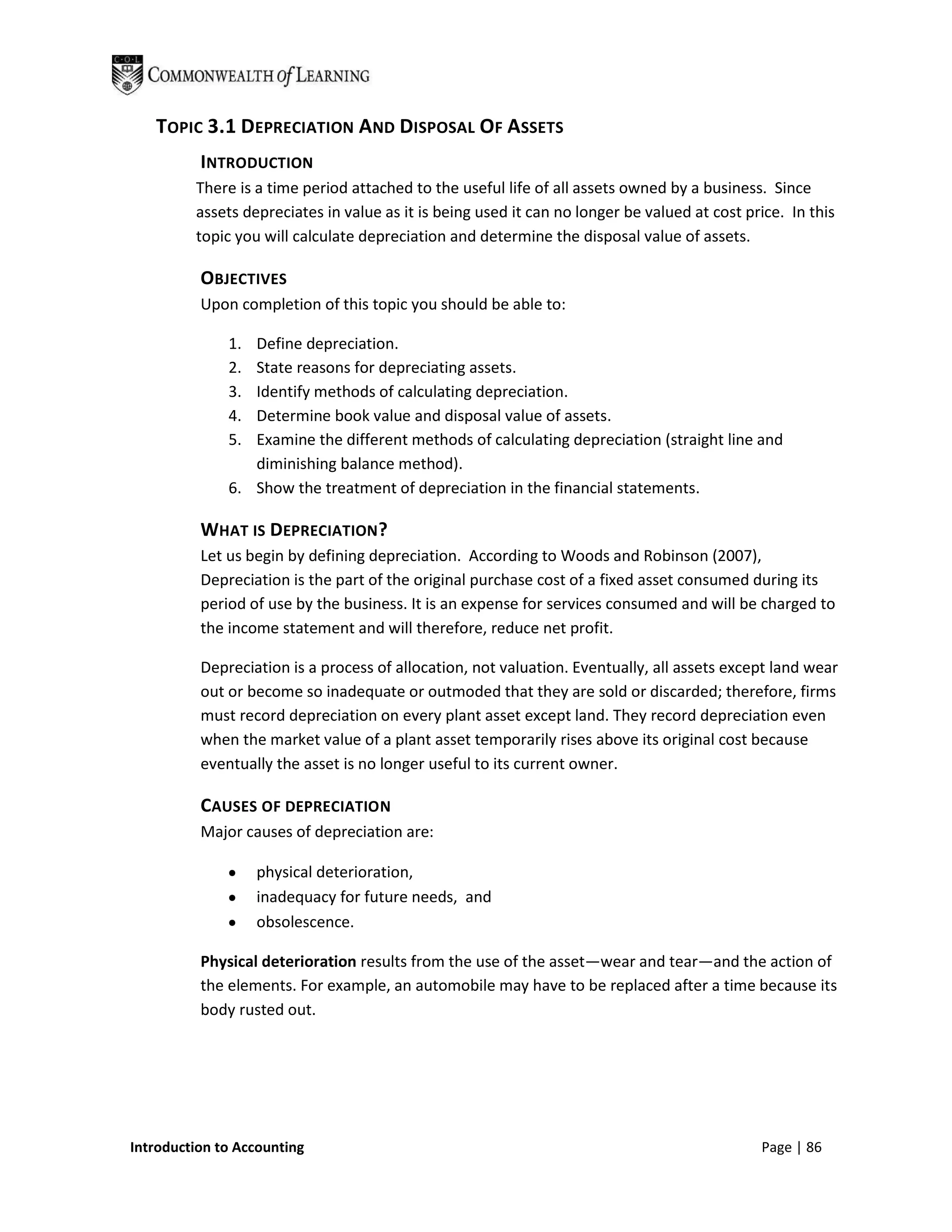 TOPIC 3.1 DEPRECIATION AND DISPOSAL OF ASSETS
          INTRODUCTION
         There is a time period attached to the useful life of all assets owned by a business. Since
         assets depreciates in value as it is being used it can no longer be valued at cost price. In this
         topic you will calculate depreciation and determine the disposal value of assets.

          OBJECTIVES
          Upon completion of this topic you should be able to:

              1. Define depreciation.
              2. State reasons for depreciating assets.
              3. Identify methods of calculating depreciation.
              4. Determine book value and disposal value of assets.
              5. Examine the different methods of calculating depreciation (straight line and
                 diminishing balance method).
              6. Show the treatment of depreciation in the financial statements.

          WHAT IS DEPRECIATION?
          Let us begin by defining depreciation. According to Woods and Robinson (2007),
          Depreciation is the part of the original purchase cost of a fixed asset consumed during its
          period of use by the business. It is an expense for services consumed and will be charged to
          the income statement and will therefore, reduce net profit.

          Depreciation is a process of allocation, not valuation. Eventually, all assets except land wear
          out or become so inadequate or outmoded that they are sold or discarded; therefore, firms
          must record depreciation on every plant asset except land. They record depreciation even
          when the market value of a plant asset temporarily rises above its original cost because
          eventually the asset is no longer useful to its current owner.

          CAUSES OF DEPRECIATION
          Major causes of depreciation are:

                   physical deterioration,
                   inadequacy for future needs, and
                   obsolescence.

          Physical deterioration results from the use of the asset—wear and tear—and the action of
          the elements. For example, an automobile may have to be replaced after a time because its
          body rusted out.




Introduction to Accounting                                                                    Page | 86
 