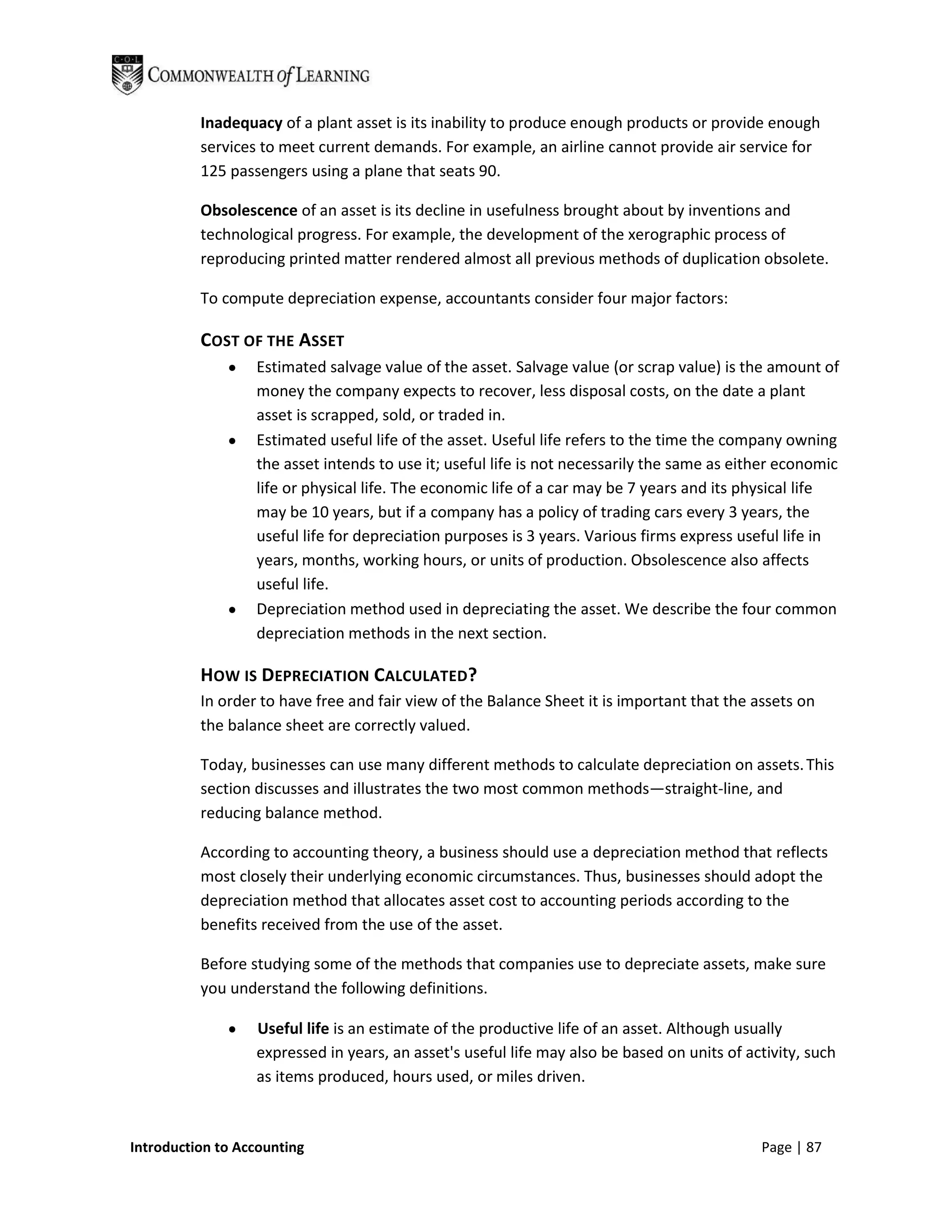 Inadequacy of a plant asset is its inability to produce enough products or provide enough
          services to meet current demands. For example, an airline cannot provide air service for
          125 passengers using a plane that seats 90.

          Obsolescence of an asset is its decline in usefulness brought about by inventions and
          technological progress. For example, the development of the xerographic process of
          reproducing printed matter rendered almost all previous methods of duplication obsolete.

          To compute depreciation expense, accountants consider four major factors:

          COST OF THE ASSET
                  Estimated salvage value of the asset. Salvage value (or scrap value) is the amount of
                  money the company expects to recover, less disposal costs, on the date a plant
                  asset is scrapped, sold, or traded in.
                  Estimated useful life of the asset. Useful life refers to the time the company owning
                  the asset intends to use it; useful life is not necessarily the same as either economic
                  life or physical life. The economic life of a car may be 7 years and its physical life
                  may be 10 years, but if a company has a policy of trading cars every 3 years, the
                  useful life for depreciation purposes is 3 years. Various firms express useful life in
                  years, months, working hours, or units of production. Obsolescence also affects
                  useful life.
                  Depreciation method used in depreciating the asset. We describe the four common
                  depreciation methods in the next section.

          HOW IS DEPRECIATION CALCULATED?
          In order to have free and fair view of the Balance Sheet it is important that the assets on
          the balance sheet are correctly valued.

          Today, businesses can use many different methods to calculate depreciation on assets. This
          section discusses and illustrates the two most common methods—straight-line, and
          reducing balance method.

          According to accounting theory, a business should use a depreciation method that reflects
          most closely their underlying economic circumstances. Thus, businesses should adopt the
          depreciation method that allocates asset cost to accounting periods according to the
          benefits received from the use of the asset.

          Before studying some of the methods that companies use to depreciate assets, make sure
          you understand the following definitions.

                  Useful life is an estimate of the productive life of an asset. Although usually
                  expressed in years, an asset's useful life may also be based on units of activity, such
                  as items produced, hours used, or miles driven.



Introduction to Accounting                                                                   Page | 87
 