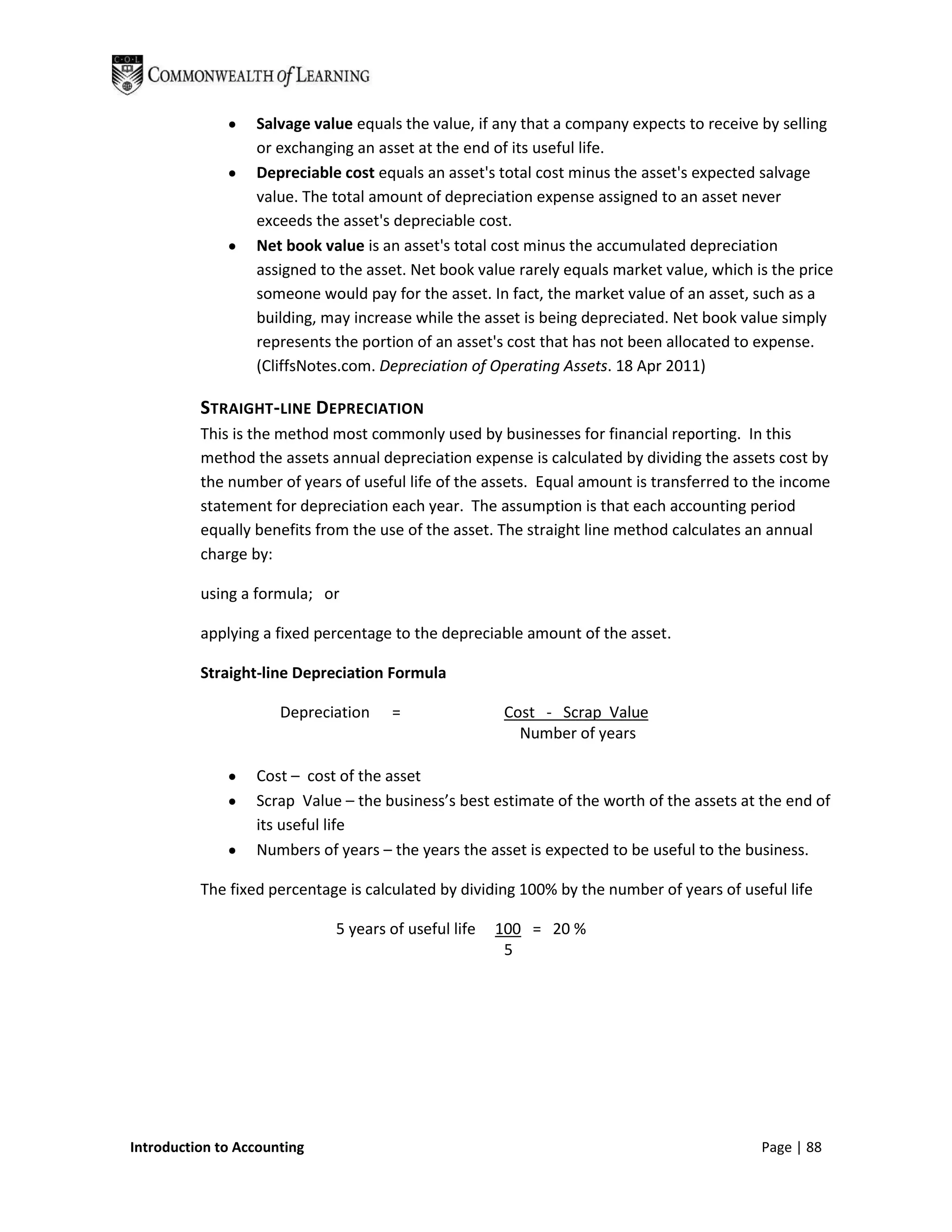 Salvage value equals the value, if any that a company expects to receive by selling
                  or exchanging an asset at the end of its useful life.
                  Depreciable cost equals an asset's total cost minus the asset's expected salvage
                  value. The total amount of depreciation expense assigned to an asset never
                  exceeds the asset's depreciable cost.
                  Net book value is an asset's total cost minus the accumulated depreciation
                  assigned to the asset. Net book value rarely equals market value, which is the price
                  someone would pay for the asset. In fact, the market value of an asset, such as a
                  building, may increase while the asset is being depreciated. Net book value simply
                  represents the portion of an asset's cost that has not been allocated to expense.
                  (CliffsNotes.com. Depreciation of Operating Assets. 18 Apr 2011)

          STRAIGHT-LINE DEPRECIATION
          This is the method most commonly used by businesses for financial reporting. In this
          method the assets annual depreciation expense is calculated by dividing the assets cost by
          the number of years of useful life of the assets. Equal amount is transferred to the income
          statement for depreciation each year. The assumption is that each accounting period
          equally benefits from the use of the asset. The straight line method calculates an annual
          charge by:

          using a formula; or

          applying a fixed percentage to the depreciable amount of the asset.

          Straight-line Depreciation Formula

                      Depreciation   =                 Cost - Scrap Value
                                                         Number of years

                  Cost – cost of the asset
                  Scrap Value – the business’s best estimate of the worth of the assets at the end of
                  its useful life
                  Numbers of years – the years the asset is expected to be useful to the business.

          The fixed percentage is calculated by dividing 100% by the number of years of useful life

                             5 years of useful life   100 = 20 %
                                                       5




Introduction to Accounting                                                                 Page | 88
 