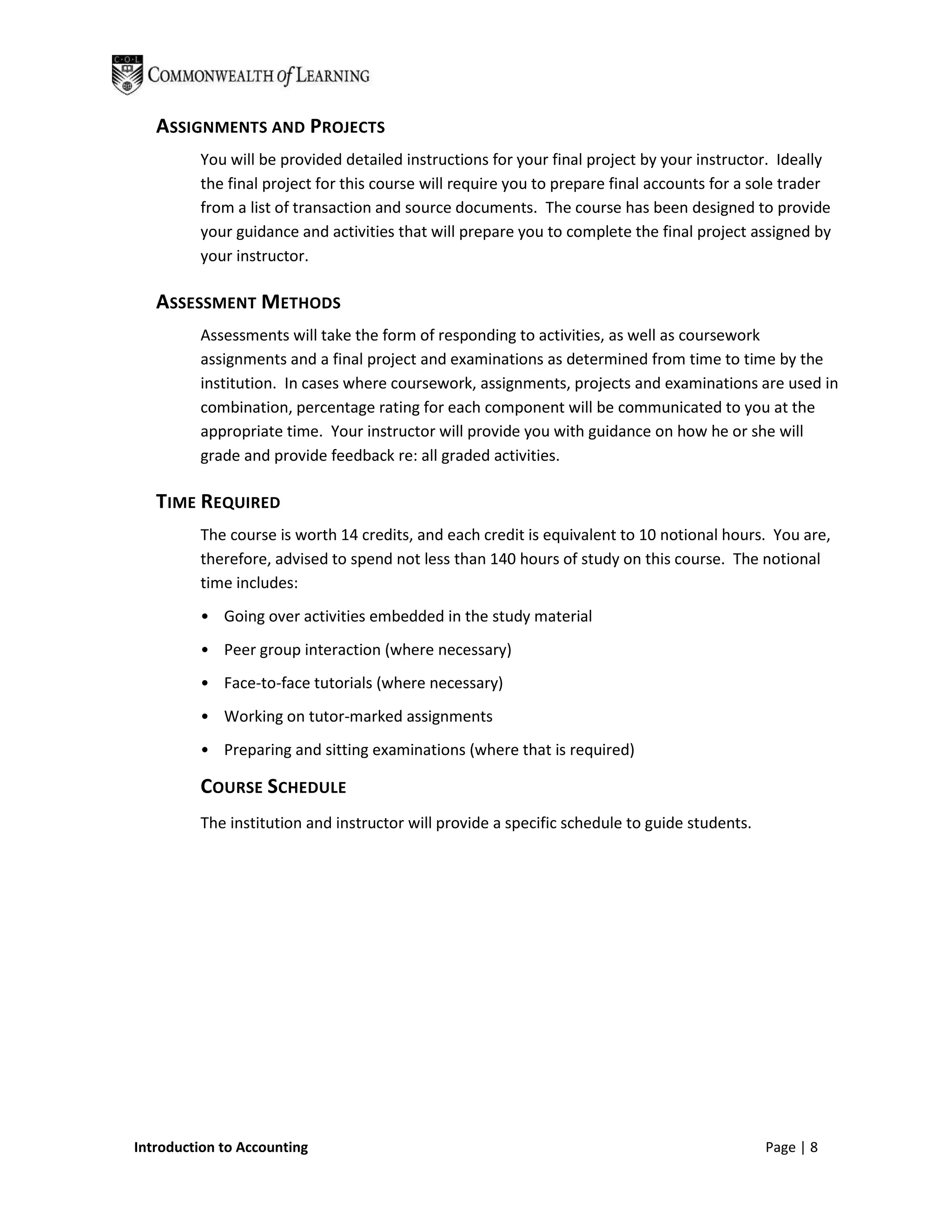 ASSIGNMENTS AND PROJECTS
         You will be provided detailed instructions for your final project by your instructor. Ideally
         the final project for this course will require you to prepare final accounts for a sole trader
         from a list of transaction and source documents. The course has been designed to provide
         your guidance and activities that will prepare you to complete the final project assigned by
         your instructor.

   ASSESSMENT METHODS
         Assessments will take the form of responding to activities, as well as coursework
         assignments and a final project and examinations as determined from time to time by the
         institution. In cases where coursework, assignments, projects and examinations are used in
         combination, percentage rating for each component will be communicated to you at the
         appropriate time. Your instructor will provide you with guidance on how he or she will
         grade and provide feedback re: all graded activities.

   TIME REQUIRED
         The course is worth 14 credits, and each credit is equivalent to 10 notional hours. You are,
         therefore, advised to spend not less than 140 hours of study on this course. The notional
         time includes:
         • Going over activities embedded in the study material
         • Peer group interaction (where necessary)
         • Face-to-face tutorials (where necessary)
         • Working on tutor-marked assignments
         • Preparing and sitting examinations (where that is required)

         COURSE SCHEDULE
         The institution and instructor will provide a specific schedule to guide students.




Introduction to Accounting                                                                    Page | 8
 