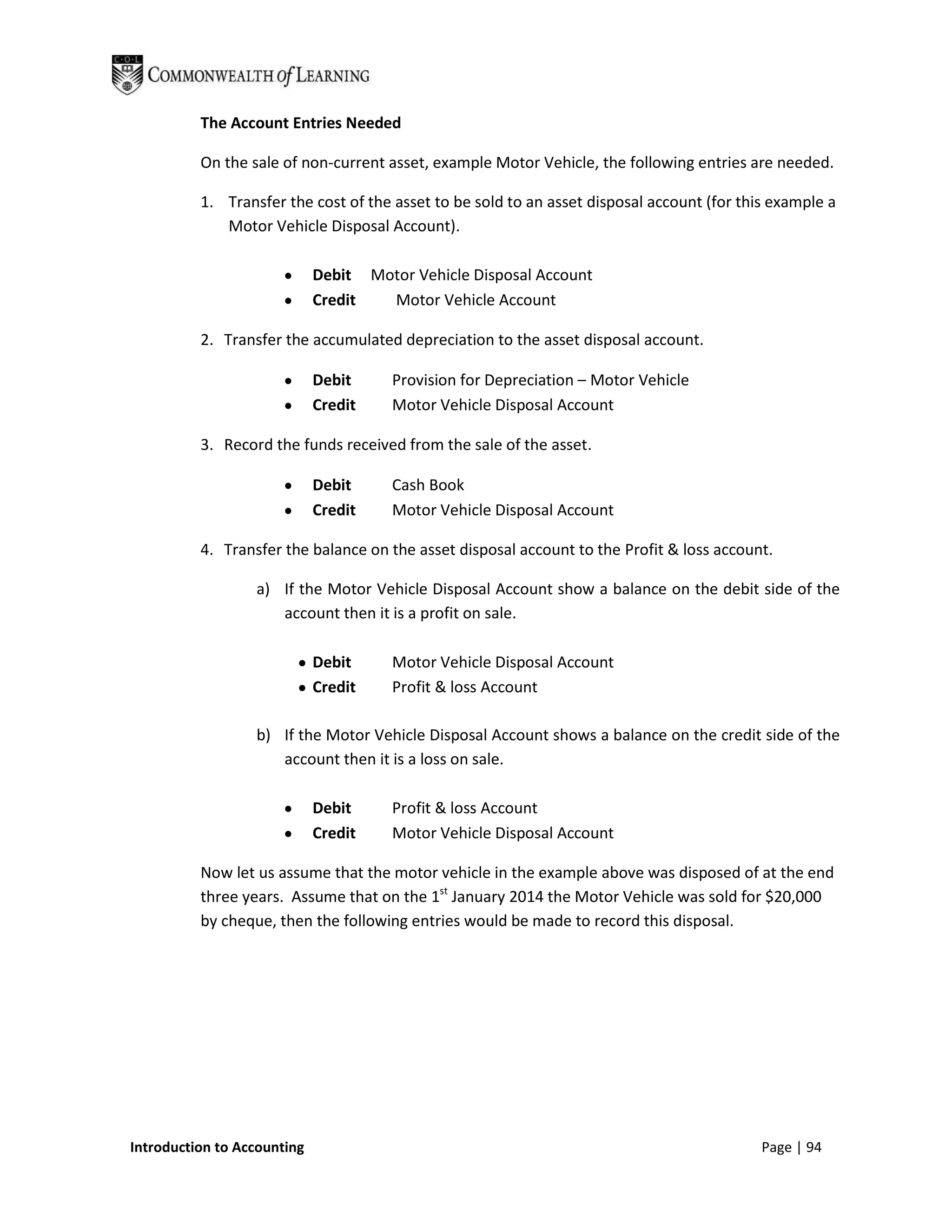 The Account Entries Needed

          On the sale of non-current asset, example Motor Vehicle, the following entries are needed.

          1. Transfer the cost of the asset to be sold to an asset disposal account (for this example a
             Motor Vehicle Disposal Account).

                             Debit Motor Vehicle Disposal Account
                             Credit  Motor Vehicle Account

          2. Transfer the accumulated depreciation to the asset disposal account.

                             Debit     Provision for Depreciation – Motor Vehicle
                             Credit    Motor Vehicle Disposal Account

          3. Record the funds received from the sale of the asset.

                             Debit     Cash Book
                             Credit    Motor Vehicle Disposal Account

          4. Transfer the balance on the asset disposal account to the Profit & loss account.

                  a) If the Motor Vehicle Disposal Account show a balance on the debit side of the
                     account then it is a profit on sale.

                             Debit     Motor Vehicle Disposal Account
                             Credit    Profit & loss Account

                  b) If the Motor Vehicle Disposal Account shows a balance on the credit side of the
                     account then it is a loss on sale.

                             Debit     Profit & loss Account
                             Credit    Motor Vehicle Disposal Account

          Now let us assume that the motor vehicle in the example above was disposed of at the end
          three years. Assume that on the 1st January 2014 the Motor Vehicle was sold for $20,000
          by cheque, then the following entries would be made to record this disposal.




Introduction to Accounting                                                                  Page | 94
 