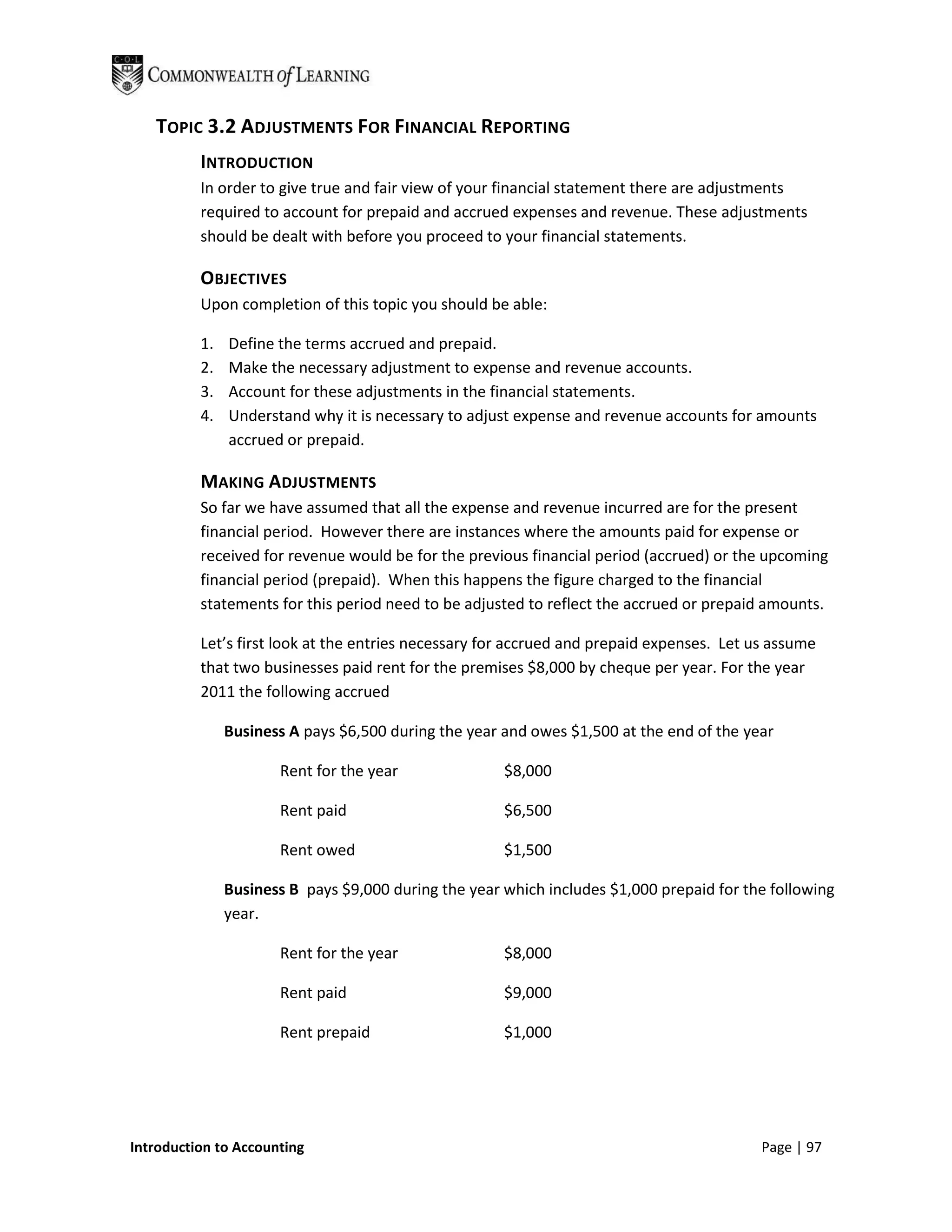 TOPIC 3.2 ADJUSTMENTS FOR FINANCIAL REPORTING
          INTRODUCTION
          In order to give true and fair view of your financial statement there are adjustments
          required to account for prepaid and accrued expenses and revenue. These adjustments
          should be dealt with before you proceed to your financial statements.

          OBJECTIVES
          Upon completion of this topic you should be able:

          1.   Define the terms accrued and prepaid.
          2.   Make the necessary adjustment to expense and revenue accounts.
          3.   Account for these adjustments in the financial statements.
          4.   Understand why it is necessary to adjust expense and revenue accounts for amounts
               accrued or prepaid.

          MAKING ADJUSTMENTS
          So far we have assumed that all the expense and revenue incurred are for the present
          financial period. However there are instances where the amounts paid for expense or
          received for revenue would be for the previous financial period (accrued) or the upcoming
          financial period (prepaid). When this happens the figure charged to the financial
          statements for this period need to be adjusted to reflect the accrued or prepaid amounts.

          Let’s first look at the entries necessary for accrued and prepaid expenses. Let us assume
          that two businesses paid rent for the premises $8,000 by cheque per year. For the year
          2011 the following accrued

               Business A pays $6,500 during the year and owes $1,500 at the end of the year

                      Rent for the year               $8,000

                      Rent paid                       $6,500

                      Rent owed                       $1,500

               Business B pays $9,000 during the year which includes $1,000 prepaid for the following
               year.

                      Rent for the year               $8,000

                      Rent paid                       $9,000

                      Rent prepaid                    $1,000




Introduction to Accounting                                                                 Page | 97
 