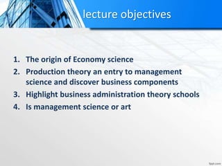 lecture objectives
1. The origin of Economy science
2. Production theory an entry to management
science and discover business components
3. Highlight business administration theory schools
4. Is management science or art
 