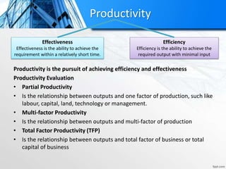 Productivity is the pursuit of achieving efficiency and effectiveness
Productivity Evaluation
• Partial Productivity
• Is the relationship between outputs and one factor of production, such like
labour, capital, land, technology or management.
• Multi-factor Productivity
• Is the relationship between outputs and multi-factor of production
• Total Factor Productivity (TFP)
• Is the relationship between outputs and total factor of business or total
capital of business
Efficiency
Efficiency is the ability to achieve the
required output with minimal input
Effectiveness
Effectiveness is the ability to achieve the
requirement within a relatively short time.
Productivity
 