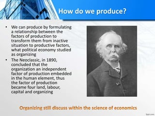 How do we produce?
• We can produce by formulating
a relationship between the
factors of production to
transform them from inactive
situation to productive factors,
what political economy studied
as organizing
• The Neoclassic, in 1890,
concluded that the
organization an independent
factor of production embedded
in the human element, thus
the factor of production
became four land, labour,
capital and organizing
 