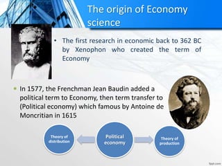 The origin of Economy
science
• The first research in economic back to 362 BC
by Xenophon who created the term of
Economy
 In 1577, the Frenchman Jean Baudin added a
political term to Economy, then term transfer to
(Political economy) which famous by Antoine de
Moncritian in 1615
Political
economy
Theory of
production
Theory of
distribution
 