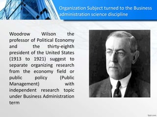 Organization Subject turned to the Business
administration science discipline
Woodrow Wilson the
professor of Political Economy
and the thirty-eighth
president of the United States
(1913 to 1921) suggest to
separate organizing research
from the economy field or
public policy (Public
Management) with
independent research topic
under Business Administration
term
 
