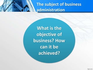 The subject of business
administration
What is the
objective of
business? How
can it be
achieved?
 