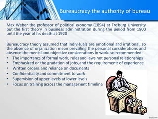 Max Weber the professor of political economy (1894) at Freiburg University
put the first theory in business administration during the period from 1900
until the year of his death at 1920
Bureaucracy theory assumed that individuals are emotional and irrational, so
the absence of organization mean prevailing the personal considerations and
absence the mental and objective considerations in work. so recommended:
• The importance of formal work, rules and laws not personal relationships
• Emphasized on the gradation of jobs, and the requirements of experience
• Written orders, and reliance on documents
• Confidentiality and commitment to work
• Supervision of upper levels at lower levels
• Focus on training across the management timeline
Bureaucracy the authority of bureau
 