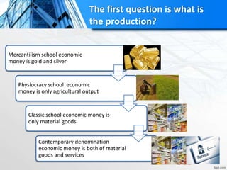The first question is what is
the production?
Mercantilism school economic
money is gold and silver
Physiocracy school economic
money is only agricultural output
Classic school economic money is
only material goods
Contemporary denomination
economic money is both of material
goods and services
 