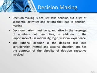 Decision Making
• Decision-making is not just take decision but a set of
sequential activities and actions that lead to decision-
making
• Decision-making must be quantitative in the language
of numbers not descriptive, in addition to the
importance of use rationality, logic, wisdom, experience
• The rational decision is the decision take into
consideration internal and external situation, and has
the approval of the plurality of decision executive
involved
 