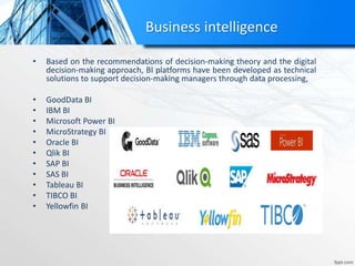 Business intelligence
• Based on the recommendations of decision-making theory and the digital
decision-making approach, BI platforms have been developed as technical
solutions to support decision-making managers through data processing,
• GoodData BI
• IBM BI
• Microsoft Power BI
• MicroStrategy BI
• Oracle BI
• Qlik BI
• SAP BI
• SAS BI
• Tableau BI
• TIBCO BI
• Yellowfin BI
 
