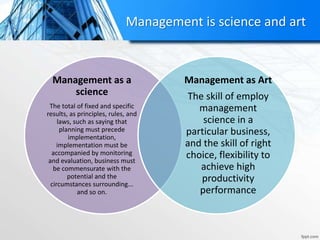 Management is science and art
Management as a
science
The total of fixed and specific
results, as principles, rules, and
laws, such as saying that
planning must precede
implementation,
implementation must be
accompanied by monitoring
and evaluation, business must
be commensurate with the
potential and the
circumstances surrounding...
and so on.
Management as Art
The skill of employ
management
science in a
particular business,
and the skill of right
choice, flexibility to
achieve high
productivity
performance
 