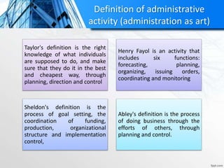 Definition of administrative
activity (administration as art)
Taylor's definition is the right
knowledge of what individuals
are supposed to do, and make
sure that they do it in the best
and cheapest way, through
planning, direction and control
Henry Fayol is an activity that
includes six functions:
forecasting, planning,
organizing, issuing orders,
coordinating and monitoring
Sheldon's definition is the
process of goal setting, the
coordination of funding,
production, organizational
structure and implementation
control,
Abley's definition is the process
of doing business through the
efforts of others, through
planning and control.
 