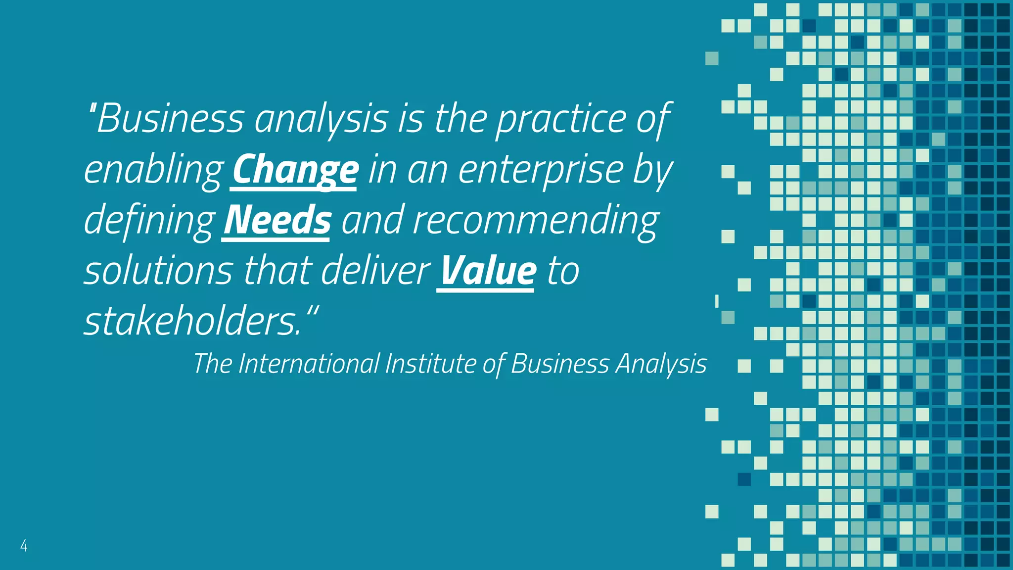 “
4
"Business analysis is the practice of
enabling Change in an enterprise by
defining Needs and recommending
solutions that deliver Value to
stakeholders.“
The International Institute of Business Analysis
 
