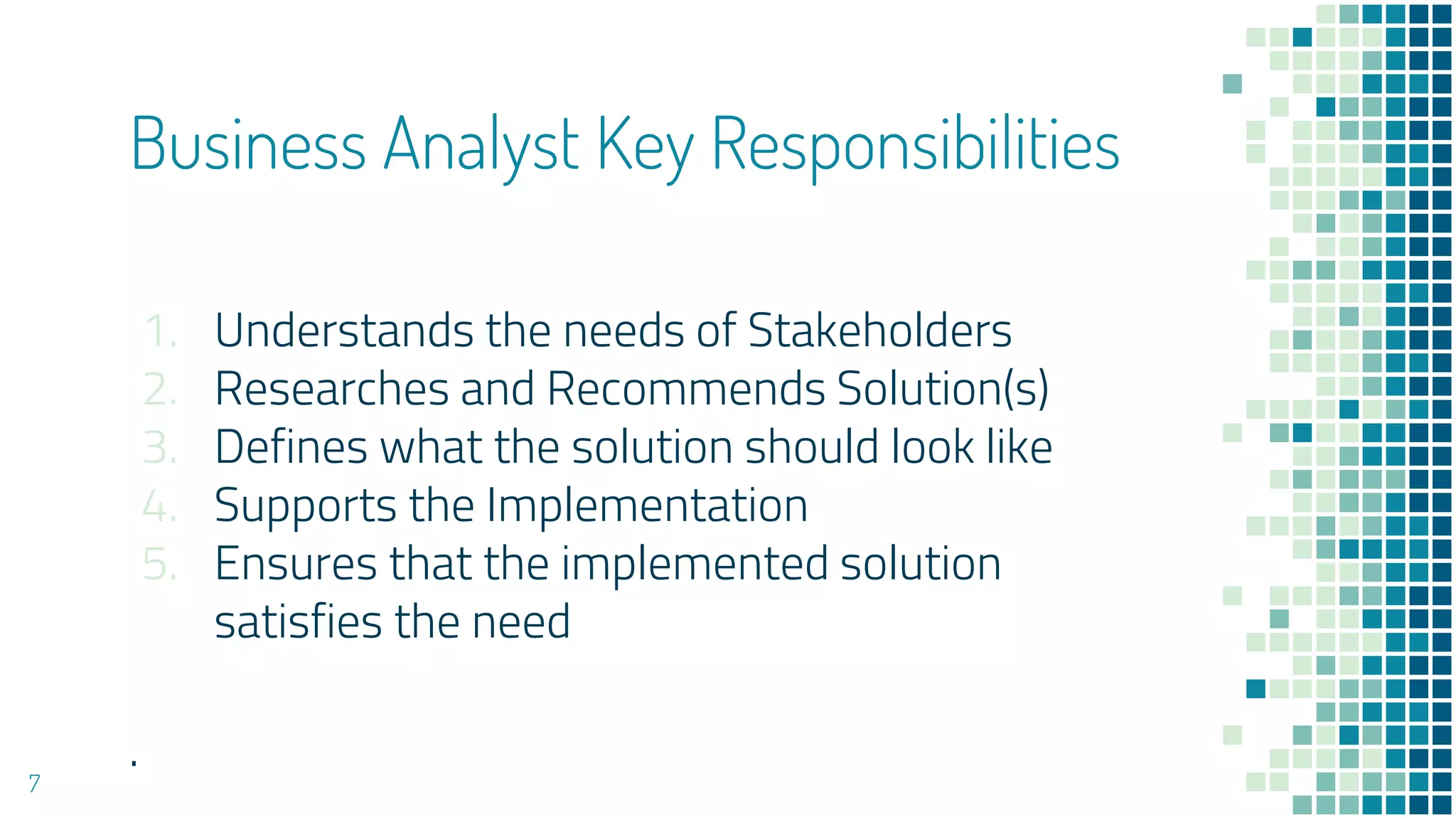 Business Analyst Key Responsibilities
1. Understands the needs of Stakeholders
2. Researches and Recommends Solution(s)
3. Defines what the solution should look like
4. Supports the Implementation
5. Ensures that the implemented solution
satisfies the need
.
7
 